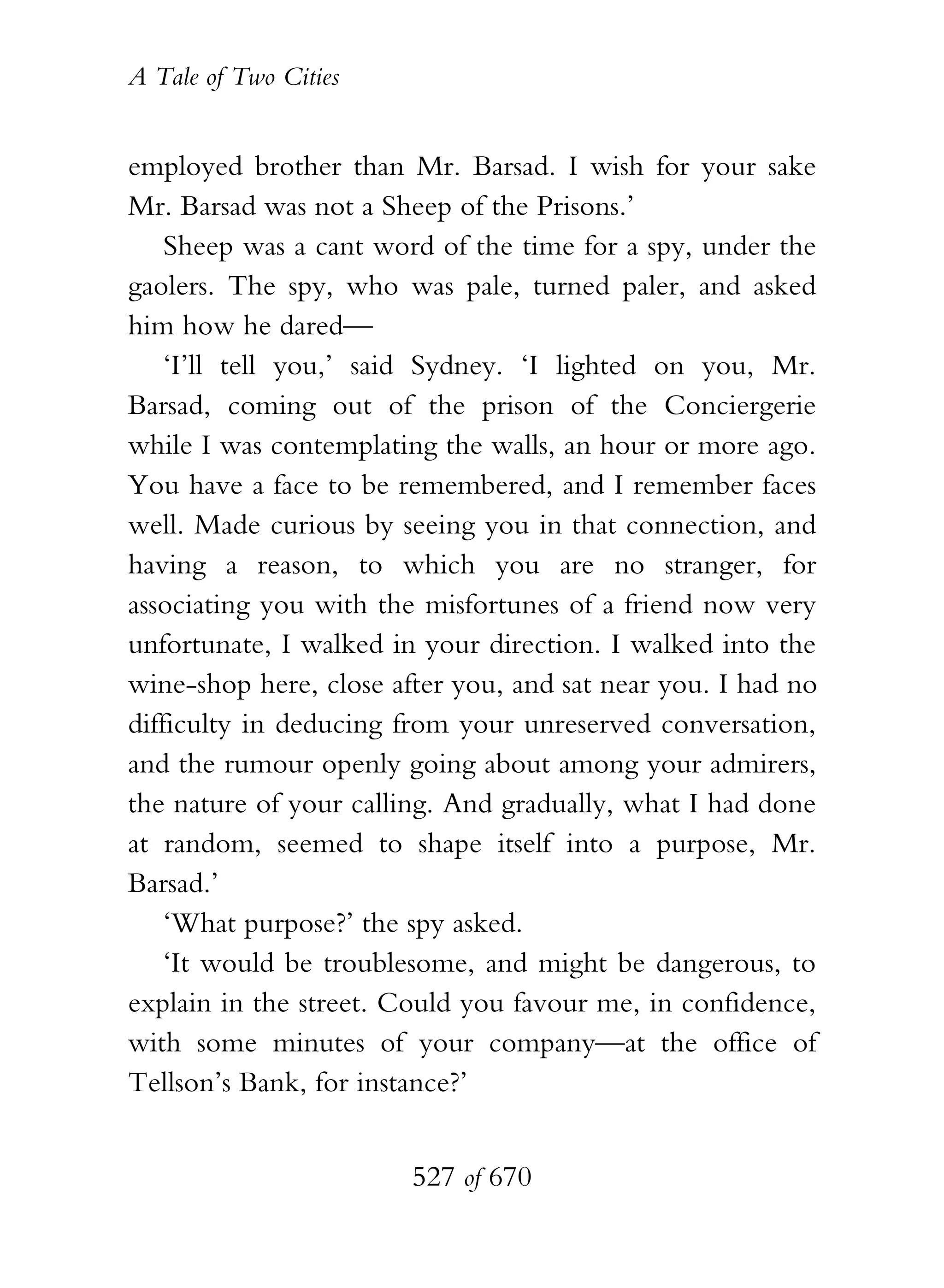 A Tale of Two Cities
527 of 670
employed brother than Mr. Barsad. I wish for your sake
Mr. Barsad was not a Sheep of the Prisons.’
Sheep was a cant word of the time for a spy, under the
gaolers. The spy, who was pale, turned paler, and asked
him how he dared—
‘I’ll tell you,’ said Sydney. ‘I lighted on you, Mr.
Barsad, coming out of the prison of the Conciergerie
while I was contemplating the walls, an hour or more ago.
You have a face to be remembered, and I remember faces
well. Made curious by seeing you in that connection, and
having a reason, to which you are no stranger, for
associating you with the misfortunes of a friend now very
unfortunate, I walked in your direction. I walked into the
wine-shop here, close after you, and sat near you. I had no
difficulty in deducing from your unreserved conversation,
and the rumour openly going about among your admirers,
the nature of your calling. And gradually, what I had done
at random, seemed to shape itself into a purpose, Mr.
Barsad.’
‘What purpose?’ the spy asked.
‘It would be troublesome, and might be dangerous, to
explain in the street. Could you favour me, in confidence,
with some minutes of your company—at the office of
Tellson’s Bank, for instance?’
 