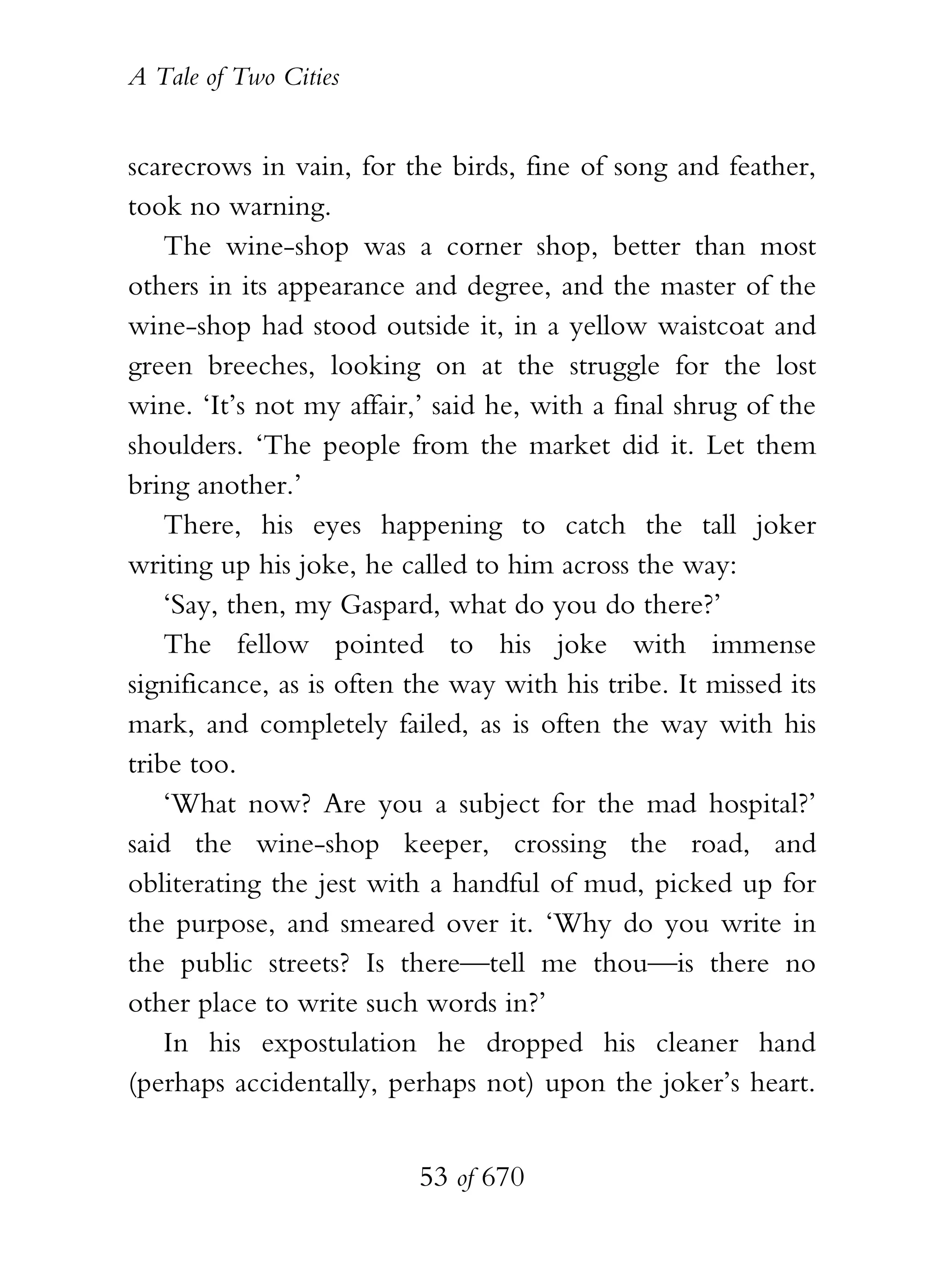 A Tale of Two Cities
53 of 670
scarecrows in vain, for the birds, fine of song and feather,
took no warning.
The wine-shop was a corner shop, better than most
others in its appearance and degree, and the master of the
wine-shop had stood outside it, in a yellow waistcoat and
green breeches, looking on at the struggle for the lost
wine. ‘It’s not my affair,’ said he, with a final shrug of the
shoulders. ‘The people from the market did it. Let them
bring another.’
There, his eyes happening to catch the tall joker
writing up his joke, he called to him across the way:
‘Say, then, my Gaspard, what do you do there?’
The fellow pointed to his joke with immense
significance, as is often the way with his tribe. It missed its
mark, and completely failed, as is often the way with his
tribe too.
‘What now? Are you a subject for the mad hospital?’
said the wine-shop keeper, crossing the road, and
obliterating the jest with a handful of mud, picked up for
the purpose, and smeared over it. ‘Why do you write in
the public streets? Is there—tell me thou—is there no
other place to write such words in?’
In his expostulation he dropped his cleaner hand
(perhaps accidentally, perhaps not) upon the joker’s heart.
 