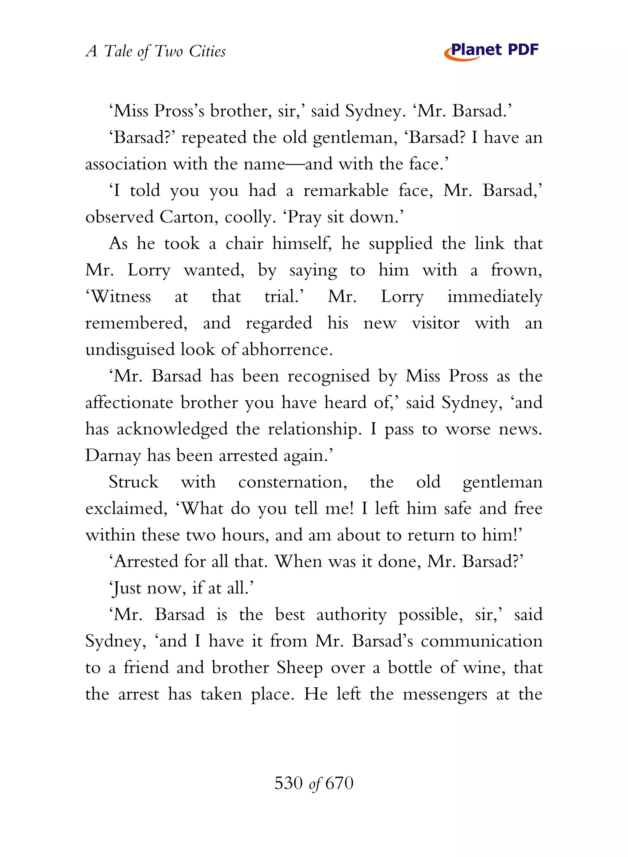 A Tale of Two Cities
530 of 670
‘Miss Pross’s brother, sir,’ said Sydney. ‘Mr. Barsad.’
‘Barsad?’ repeated the old gentleman, ‘Barsad? I have an
association with the name—and with the face.’
‘I told you you had a remarkable face, Mr. Barsad,’
observed Carton, coolly. ‘Pray sit down.’
As he took a chair himself, he supplied the link that
Mr. Lorry wanted, by saying to him with a frown,
‘Witness at that trial.’ Mr. Lorry immediately
remembered, and regarded his new visitor with an
undisguised look of abhorrence.
‘Mr. Barsad has been recognised by Miss Pross as the
affectionate brother you have heard of,’ said Sydney, ‘and
has acknowledged the relationship. I pass to worse news.
Darnay has been arrested again.’
Struck with consternation, the old gentleman
exclaimed, ‘What do you tell me! I left him safe and free
within these two hours, and am about to return to him!’
‘Arrested for all that. When was it done, Mr. Barsad?’
‘Just now, if at all.’
‘Mr. Barsad is the best authority possible, sir,’ said
Sydney, ‘and I have it from Mr. Barsad’s communication
to a friend and brother Sheep over a bottle of wine, that
the arrest has taken place. He left the messengers at the
 