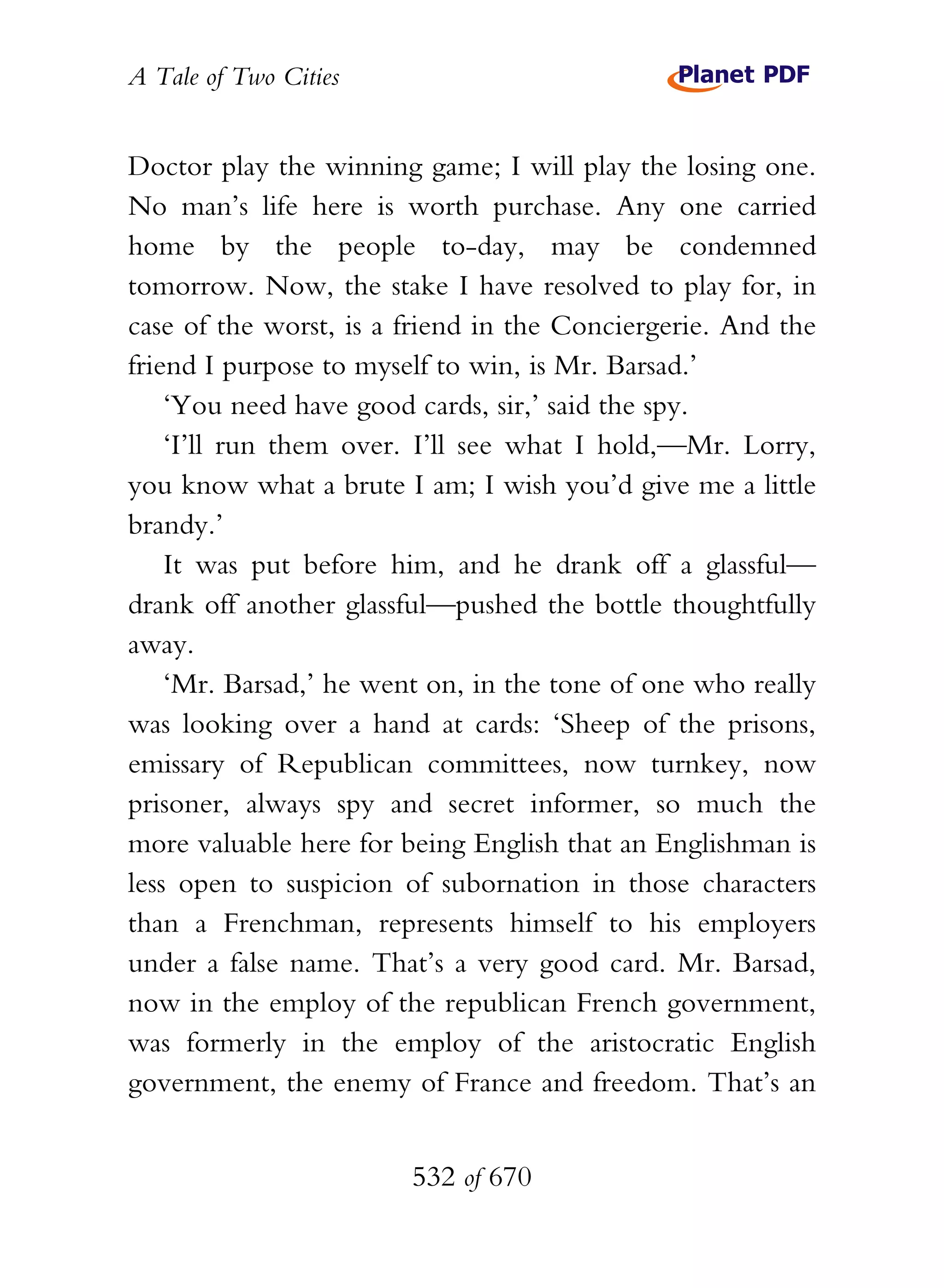A Tale of Two Cities
532 of 670
Doctor play the winning game; I will play the losing one.
No man’s life here is worth purchase. Any one carried
home by the people to-day, may be condemned
tomorrow. Now, the stake I have resolved to play for, in
case of the worst, is a friend in the Conciergerie. And the
friend I purpose to myself to win, is Mr. Barsad.’
‘You need have good cards, sir,’ said the spy.
‘I’ll run them over. I’ll see what I hold,—Mr. Lorry,
you know what a brute I am; I wish you’d give me a little
brandy.’
It was put before him, and he drank off a glassful—
drank off another glassful—pushed the bottle thoughtfully
away.
‘Mr. Barsad,’ he went on, in the tone of one who really
was looking over a hand at cards: ‘Sheep of the prisons,
emissary of Republican committees, now turnkey, now
prisoner, always spy and secret informer, so much the
more valuable here for being English that an Englishman is
less open to suspicion of subornation in those characters
than a Frenchman, represents himself to his employers
under a false name. That’s a very good card. Mr. Barsad,
now in the employ of the republican French government,
was formerly in the employ of the aristocratic English
government, the enemy of France and freedom. That’s an
 