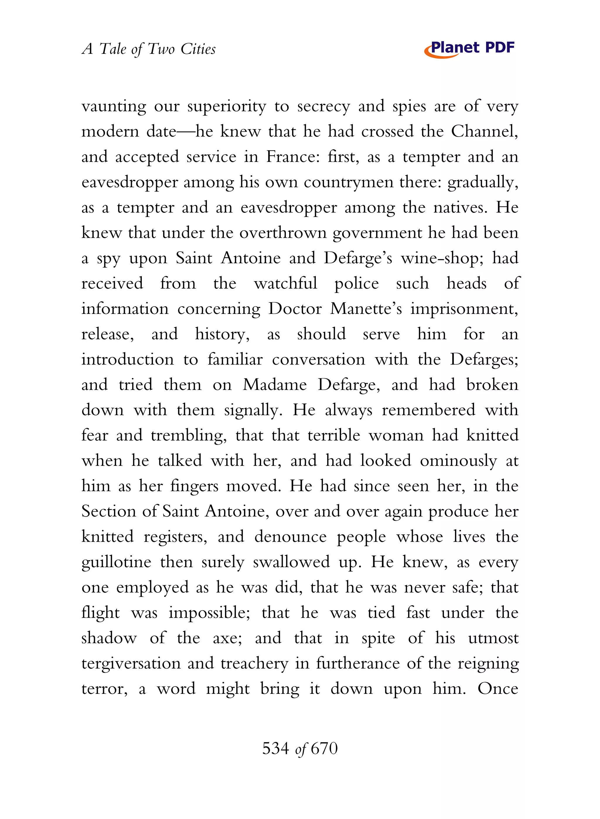 A Tale of Two Cities
534 of 670
vaunting our superiority to secrecy and spies are of very
modern date—he knew that he had crossed the Channel,
and accepted service in France: first, as a tempter and an
eavesdropper among his own countrymen there: gradually,
as a tempter and an eavesdropper among the natives. He
knew that under the overthrown government he had been
a spy upon Saint Antoine and Defarge’s wine-shop; had
received from the watchful police such heads of
information concerning Doctor Manette’s imprisonment,
release, and history, as should serve him for an
introduction to familiar conversation with the Defarges;
and tried them on Madame Defarge, and had broken
down with them signally. He always remembered with
fear and trembling, that that terrible woman had knitted
when he talked with her, and had looked ominously at
him as her fingers moved. He had since seen her, in the
Section of Saint Antoine, over and over again produce her
knitted registers, and denounce people whose lives the
guillotine then surely swallowed up. He knew, as every
one employed as he was did, that he was never safe; that
flight was impossible; that he was tied fast under the
shadow of the axe; and that in spite of his utmost
tergiversation and treachery in furtherance of the reigning
terror, a word might bring it down upon him. Once
 