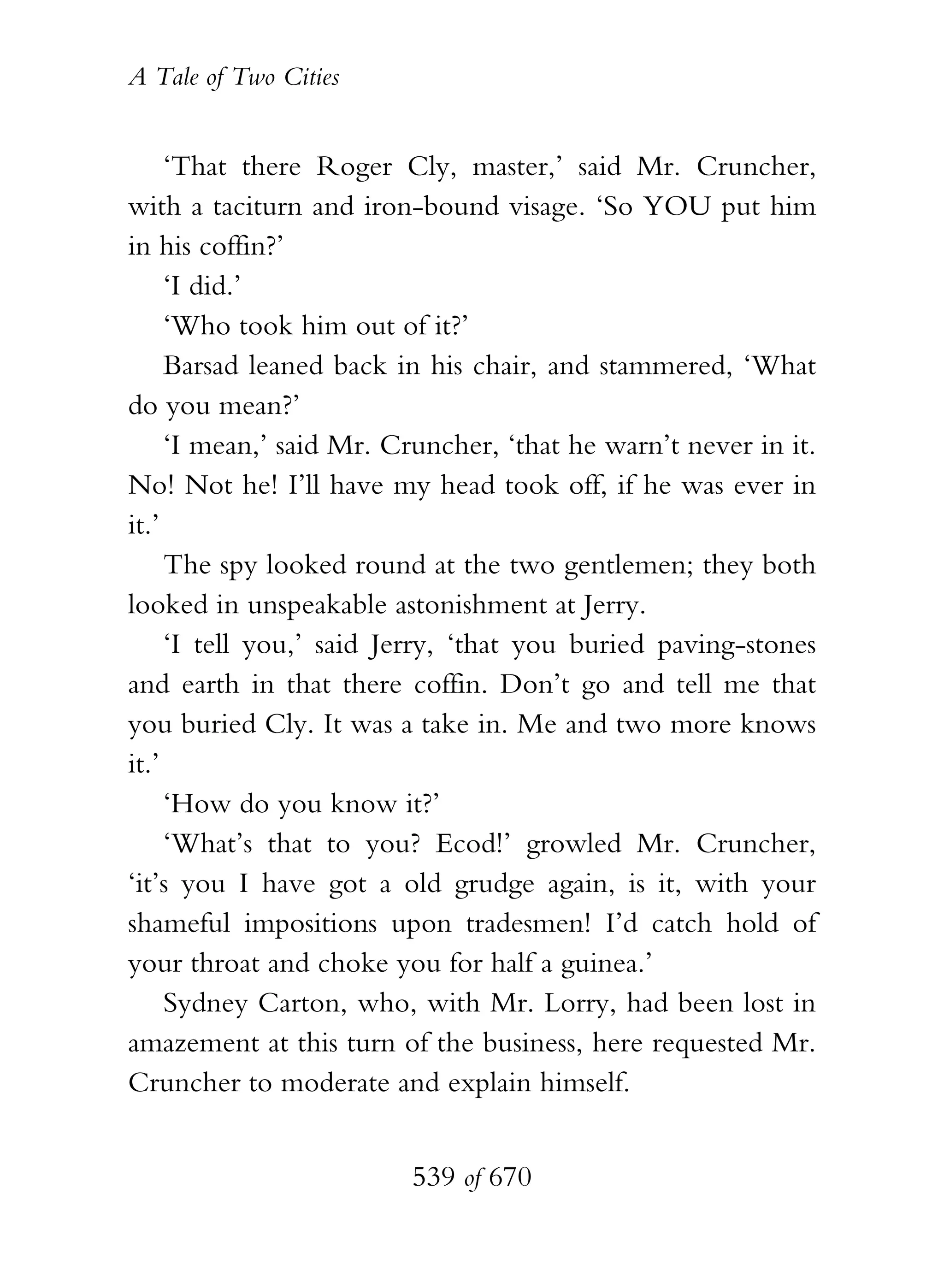 A Tale of Two Cities
539 of 670
‘That there Roger Cly, master,’ said Mr. Cruncher,
with a taciturn and iron-bound visage. ‘So YOU put him
in his coffin?’
‘I did.’
‘Who took him out of it?’
Barsad leaned back in his chair, and stammered, ‘What
do you mean?’
‘I mean,’ said Mr. Cruncher, ‘that he warn’t never in it.
No! Not he! I’ll have my head took off, if he was ever in
it.’
The spy looked round at the two gentlemen; they both
looked in unspeakable astonishment at Jerry.
‘I tell you,’ said Jerry, ‘that you buried paving-stones
and earth in that there coffin. Don’t go and tell me that
you buried Cly. It was a take in. Me and two more knows
it.’
‘How do you know it?’
‘What’s that to you? Ecod!’ growled Mr. Cruncher,
‘it’s you I have got a old grudge again, is it, with your
shameful impositions upon tradesmen! I’d catch hold of
your throat and choke you for half a guinea.’
Sydney Carton, who, with Mr. Lorry, had been lost in
amazement at this turn of the business, here requested Mr.
Cruncher to moderate and explain himself.
 