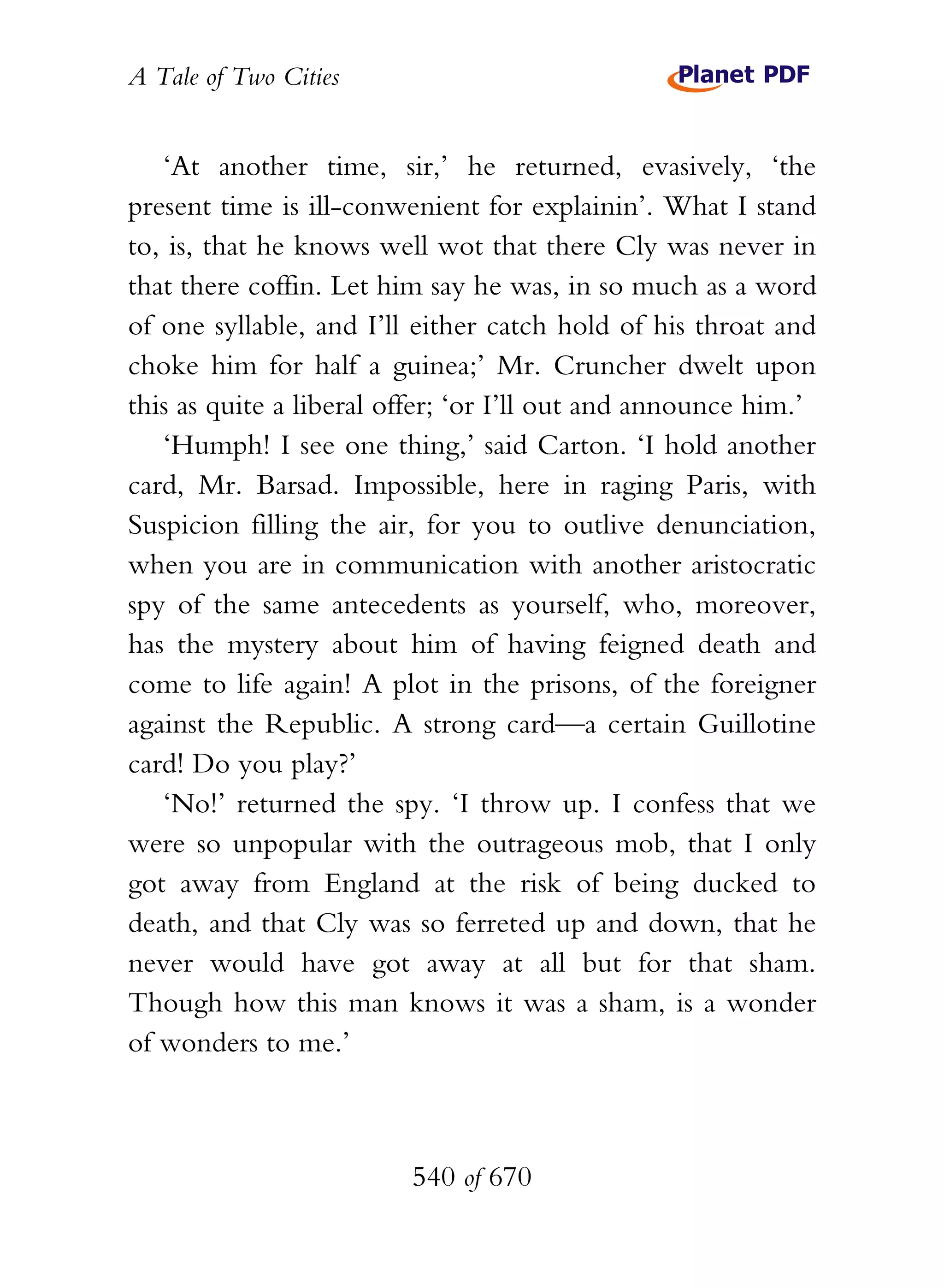 A Tale of Two Cities
540 of 670
‘At another time, sir,’ he returned, evasively, ‘the
present time is ill-conwenient for explainin’. What I stand
to, is, that he knows well wot that there Cly was never in
that there coffin. Let him say he was, in so much as a word
of one syllable, and I’ll either catch hold of his throat and
choke him for half a guinea;’ Mr. Cruncher dwelt upon
this as quite a liberal offer; ‘or I’ll out and announce him.’
‘Humph! I see one thing,’ said Carton. ‘I hold another
card, Mr. Barsad. Impossible, here in raging Paris, with
Suspicion filling the air, for you to outlive denunciation,
when you are in communication with another aristocratic
spy of the same antecedents as yourself, who, moreover,
has the mystery about him of having feigned death and
come to life again! A plot in the prisons, of the foreigner
against the Republic. A strong card—a certain Guillotine
card! Do you play?’
‘No!’ returned the spy. ‘I throw up. I confess that we
were so unpopular with the outrageous mob, that I only
got away from England at the risk of being ducked to
death, and that Cly was so ferreted up and down, that he
never would have got away at all but for that sham.
Though how this man knows it was a sham, is a wonder
of wonders to me.’
 