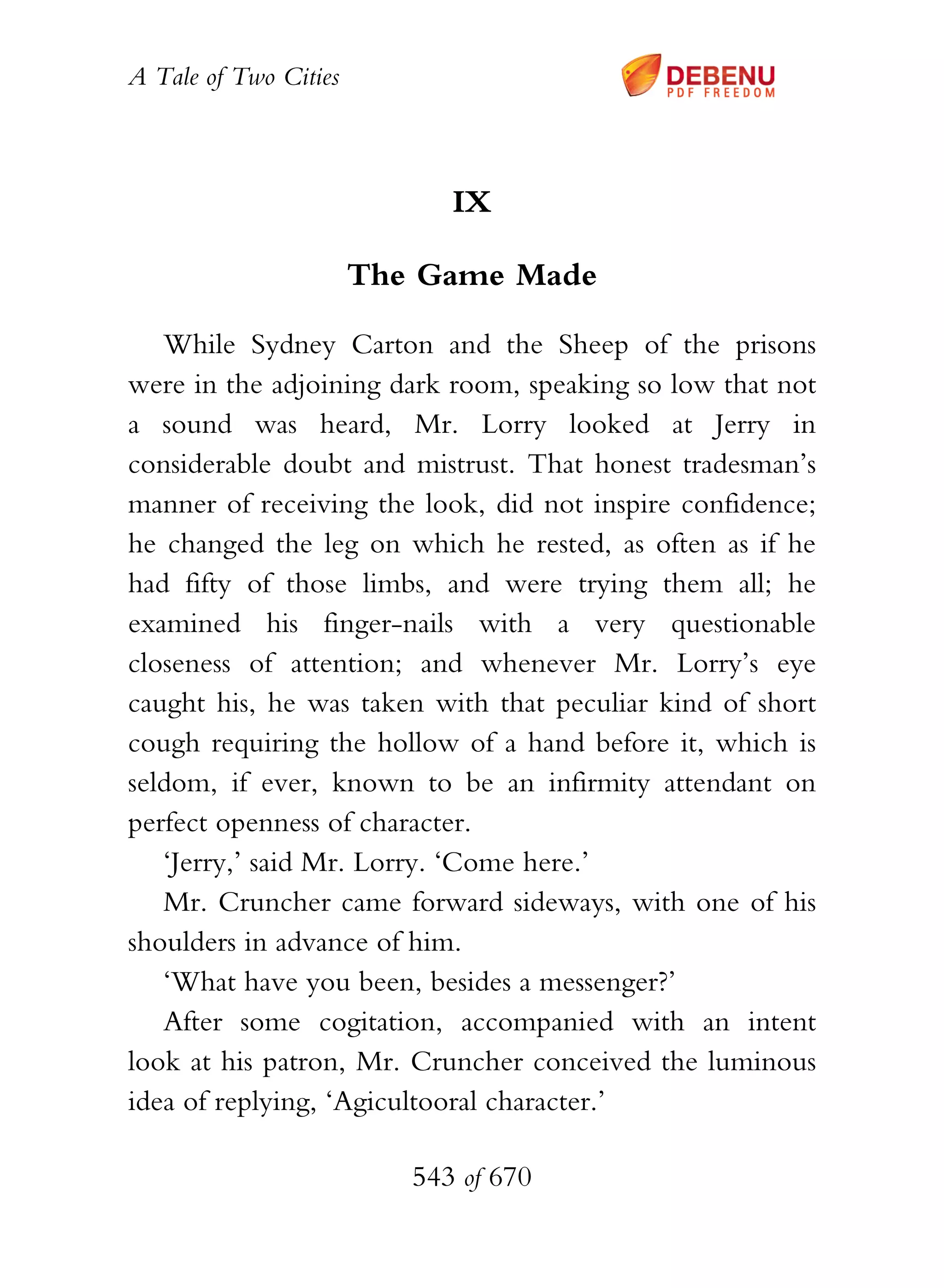 A Tale of Two Cities
543 of 670
IX
The Game Made
While Sydney Carton and the Sheep of the prisons
were in the adjoining dark room, speaking so low that not
a sound was heard, Mr. Lorry looked at Jerry in
considerable doubt and mistrust. That honest tradesman’s
manner of receiving the look, did not inspire confidence;
he changed the leg on which he rested, as often as if he
had fifty of those limbs, and were trying them all; he
examined his finger-nails with a very questionable
closeness of attention; and whenever Mr. Lorry’s eye
caught his, he was taken with that peculiar kind of short
cough requiring the hollow of a hand before it, which is
seldom, if ever, known to be an infirmity attendant on
perfect openness of character.
‘Jerry,’ said Mr. Lorry. ‘Come here.’
Mr. Cruncher came forward sideways, with one of his
shoulders in advance of him.
‘What have you been, besides a messenger?’
After some cogitation, accompanied with an intent
look at his patron, Mr. Cruncher conceived the luminous
idea of replying, ‘Agicultooral character.’
 