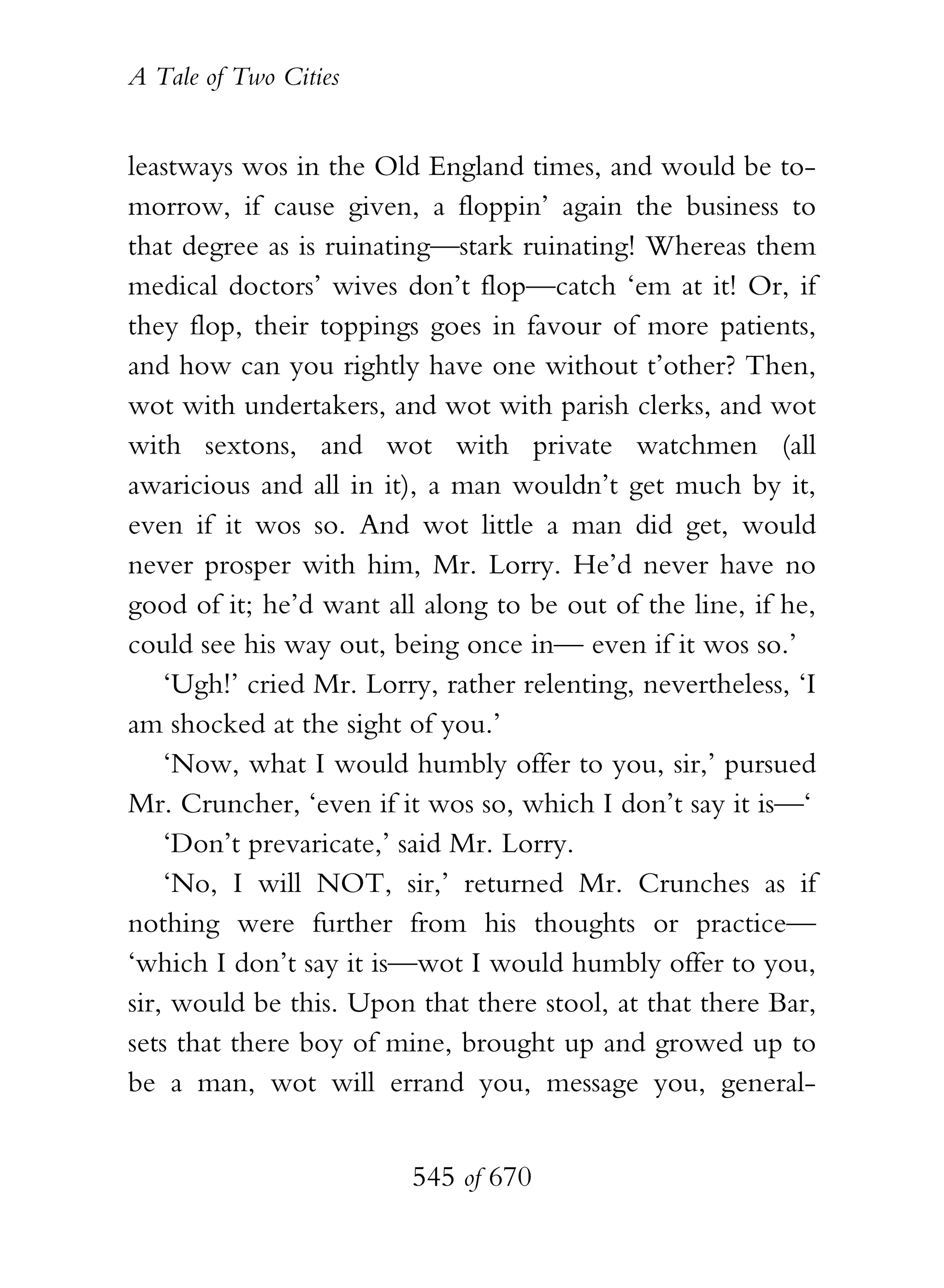 A Tale of Two Cities
545 of 670
leastways wos in the Old England times, and would be to-
morrow, if cause given, a floppin’ again the business to
that degree as is ruinating—stark ruinating! Whereas them
medical doctors’ wives don’t flop—catch ‘em at it! Or, if
they flop, their toppings goes in favour of more patients,
and how can you rightly have one without t’other? Then,
wot with undertakers, and wot with parish clerks, and wot
with sextons, and wot with private watchmen (all
awaricious and all in it), a man wouldn’t get much by it,
even if it wos so. And wot little a man did get, would
never prosper with him, Mr. Lorry. He’d never have no
good of it; he’d want all along to be out of the line, if he,
could see his way out, being once in— even if it wos so.’
‘Ugh!’ cried Mr. Lorry, rather relenting, nevertheless, ‘I
am shocked at the sight of you.’
‘Now, what I would humbly offer to you, sir,’ pursued
Mr. Cruncher, ‘even if it wos so, which I don’t say it is—‘
‘Don’t prevaricate,’ said Mr. Lorry.
‘No, I will NOT, sir,’ returned Mr. Crunches as if
nothing were further from his thoughts or practice—
‘which I don’t say it is—wot I would humbly offer to you,
sir, would be this. Upon that there stool, at that there Bar,
sets that there boy of mine, brought up and growed up to
be a man, wot will errand you, message you, general-
 