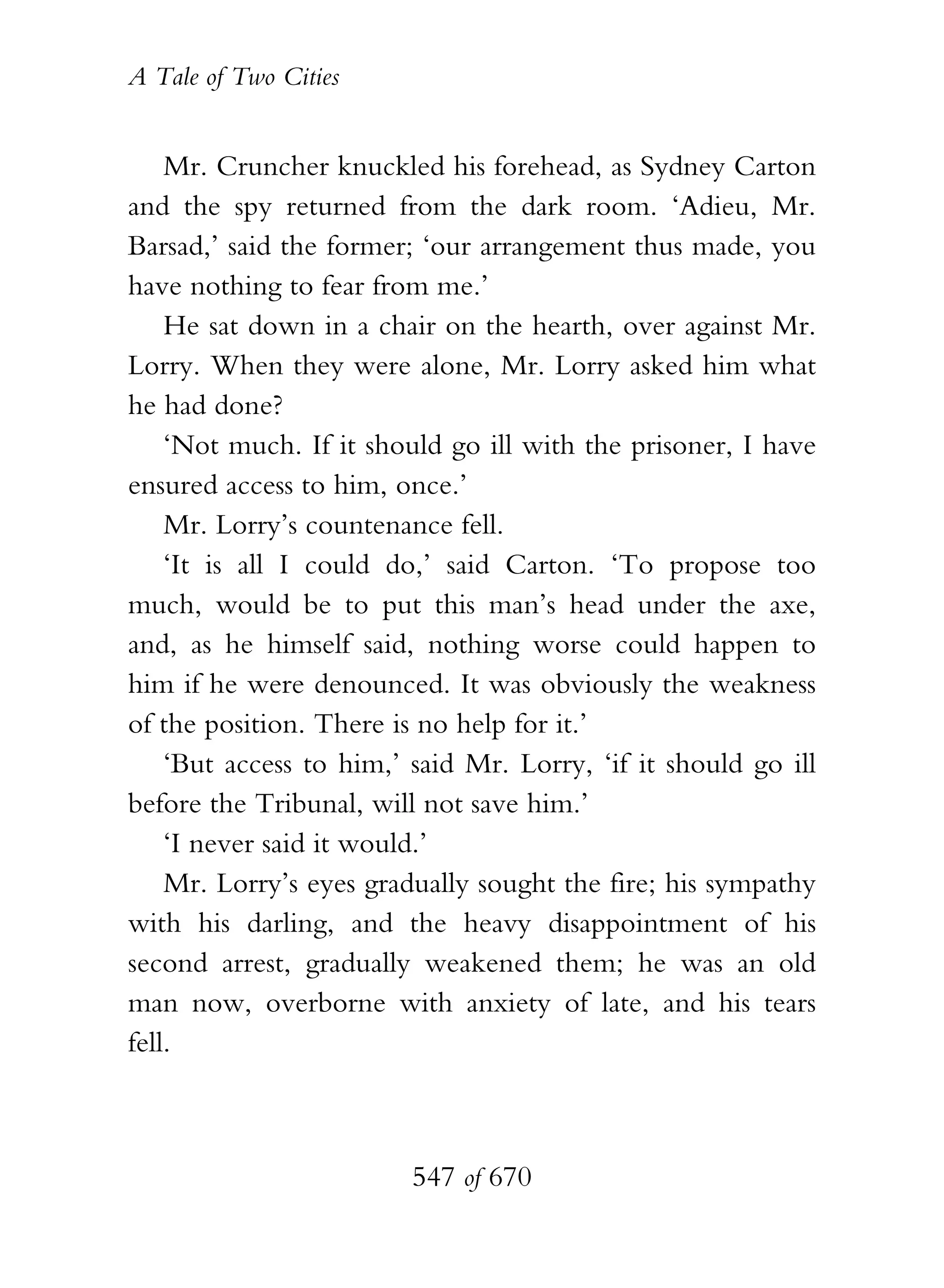 A Tale of Two Cities
547 of 670
Mr. Cruncher knuckled his forehead, as Sydney Carton
and the spy returned from the dark room. ‘Adieu, Mr.
Barsad,’ said the former; ‘our arrangement thus made, you
have nothing to fear from me.’
He sat down in a chair on the hearth, over against Mr.
Lorry. When they were alone, Mr. Lorry asked him what
he had done?
‘Not much. If it should go ill with the prisoner, I have
ensured access to him, once.’
Mr. Lorry’s countenance fell.
‘It is all I could do,’ said Carton. ‘To propose too
much, would be to put this man’s head under the axe,
and, as he himself said, nothing worse could happen to
him if he were denounced. It was obviously the weakness
of the position. There is no help for it.’
‘But access to him,’ said Mr. Lorry, ‘if it should go ill
before the Tribunal, will not save him.’
‘I never said it would.’
Mr. Lorry’s eyes gradually sought the fire; his sympathy
with his darling, and the heavy disappointment of his
second arrest, gradually weakened them; he was an old
man now, overborne with anxiety of late, and his tears
fell.
 