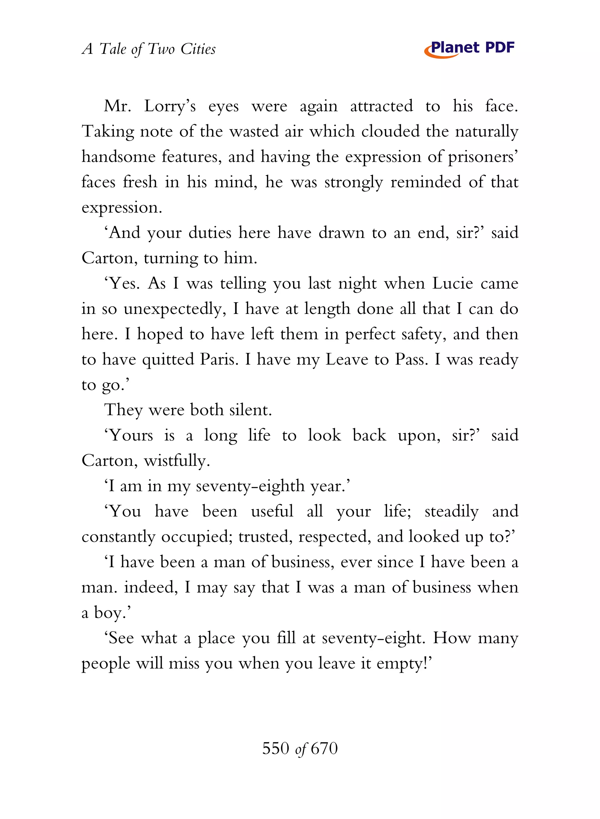 A Tale of Two Cities
550 of 670
Mr. Lorry’s eyes were again attracted to his face.
Taking note of the wasted air which clouded the naturally
handsome features, and having the expression of prisoners’
faces fresh in his mind, he was strongly reminded of that
expression.
‘And your duties here have drawn to an end, sir?’ said
Carton, turning to him.
‘Yes. As I was telling you last night when Lucie came
in so unexpectedly, I have at length done all that I can do
here. I hoped to have left them in perfect safety, and then
to have quitted Paris. I have my Leave to Pass. I was ready
to go.’
They were both silent.
‘Yours is a long life to look back upon, sir?’ said
Carton, wistfully.
‘I am in my seventy-eighth year.’
‘You have been useful all your life; steadily and
constantly occupied; trusted, respected, and looked up to?’
‘I have been a man of business, ever since I have been a
man. indeed, I may say that I was a man of business when
a boy.’
‘See what a place you fill at seventy-eight. How many
people will miss you when you leave it empty!’
 
