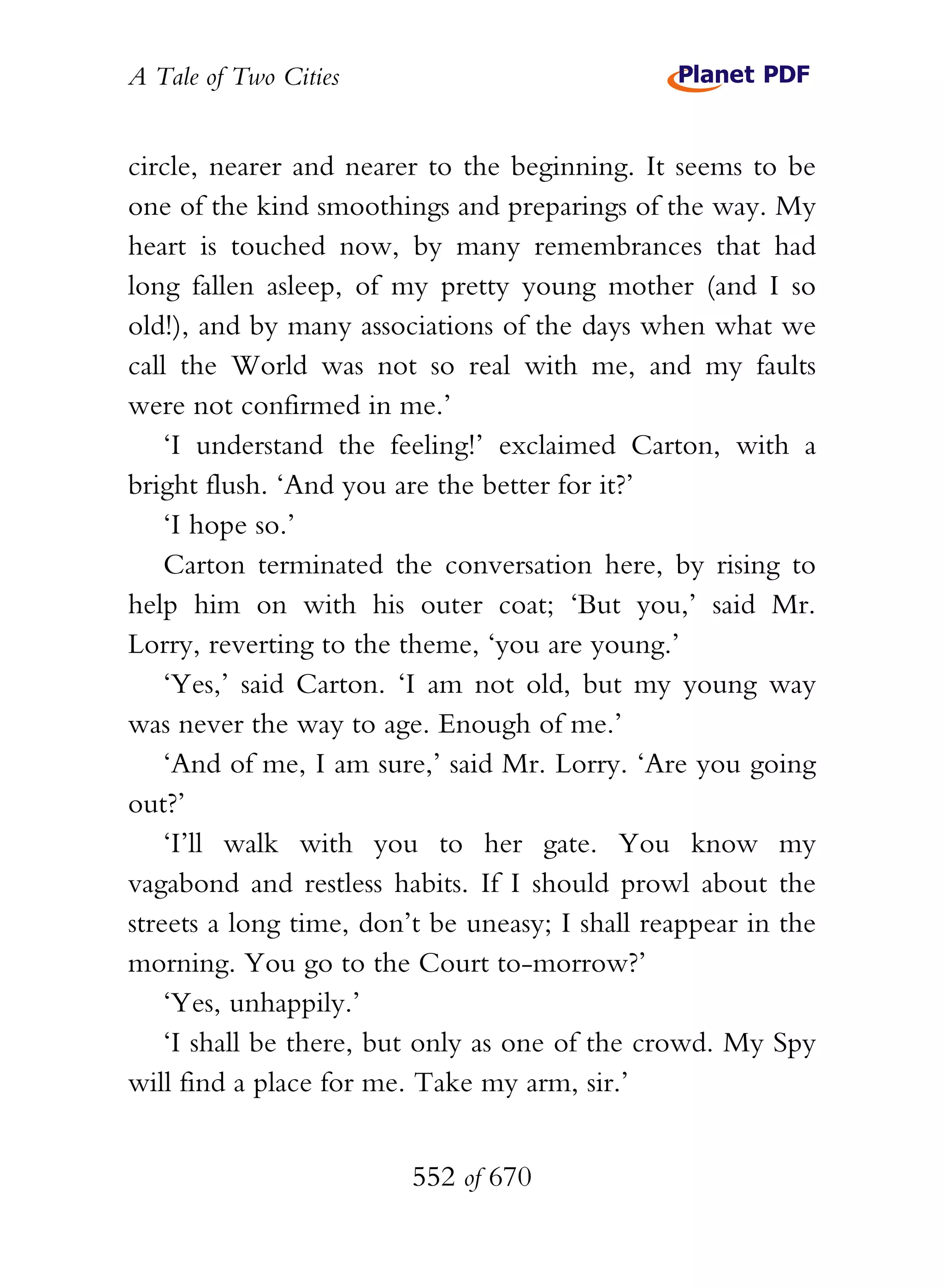 A Tale of Two Cities
552 of 670
circle, nearer and nearer to the beginning. It seems to be
one of the kind smoothings and preparings of the way. My
heart is touched now, by many remembrances that had
long fallen asleep, of my pretty young mother (and I so
old!), and by many associations of the days when what we
call the World was not so real with me, and my faults
were not confirmed in me.’
‘I understand the feeling!’ exclaimed Carton, with a
bright flush. ‘And you are the better for it?’
‘I hope so.’
Carton terminated the conversation here, by rising to
help him on with his outer coat; ‘But you,’ said Mr.
Lorry, reverting to the theme, ‘you are young.’
‘Yes,’ said Carton. ‘I am not old, but my young way
was never the way to age. Enough of me.’
‘And of me, I am sure,’ said Mr. Lorry. ‘Are you going
out?’
‘I’ll walk with you to her gate. You know my
vagabond and restless habits. If I should prowl about the
streets a long time, don’t be uneasy; I shall reappear in the
morning. You go to the Court to-morrow?’
‘Yes, unhappily.’
‘I shall be there, but only as one of the crowd. My Spy
will find a place for me. Take my arm, sir.’
 