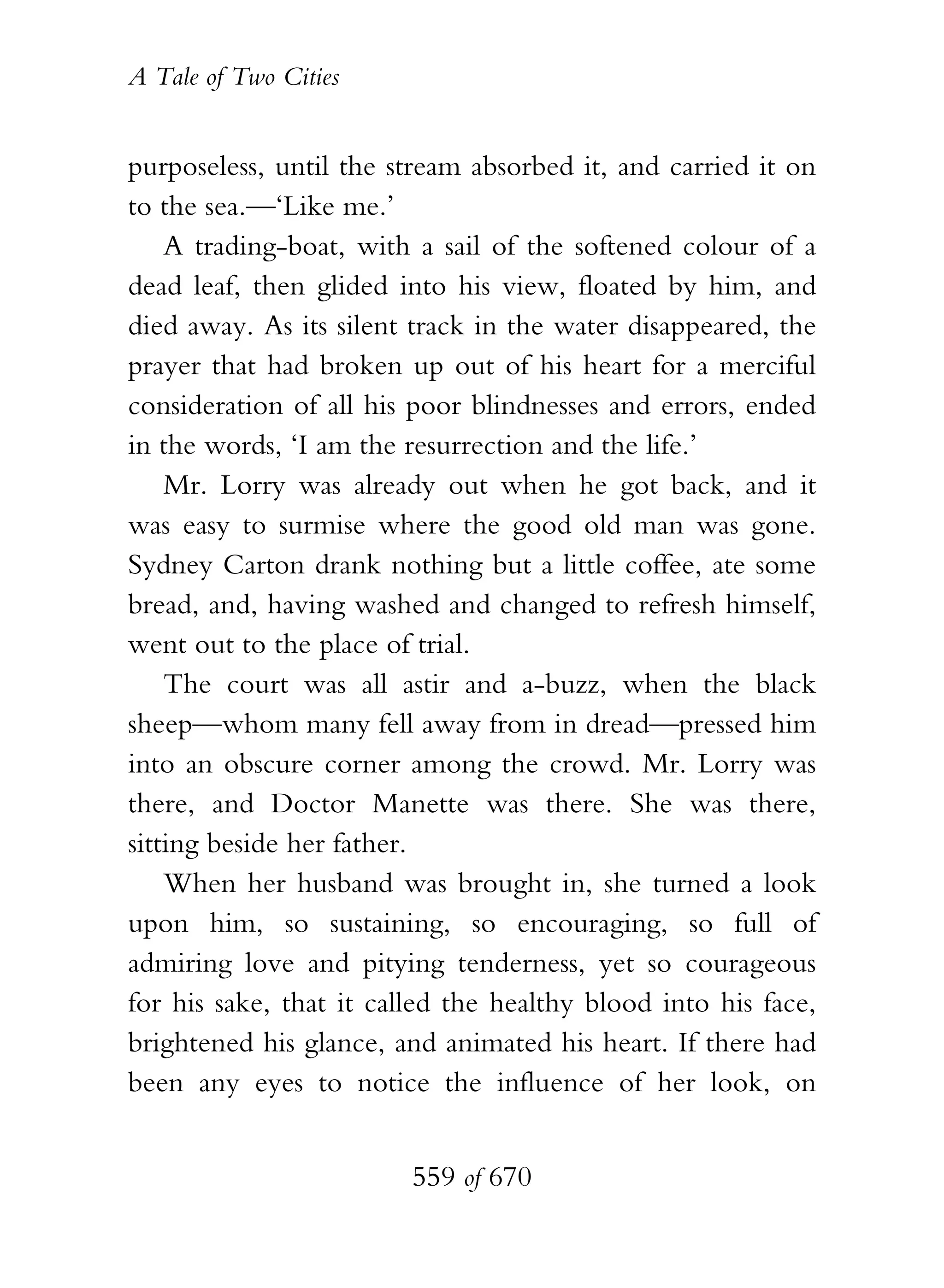 A Tale of Two Cities
559 of 670
purposeless, until the stream absorbed it, and carried it on
to the sea.—‘Like me.’
A trading-boat, with a sail of the softened colour of a
dead leaf, then glided into his view, floated by him, and
died away. As its silent track in the water disappeared, the
prayer that had broken up out of his heart for a merciful
consideration of all his poor blindnesses and errors, ended
in the words, ‘I am the resurrection and the life.’
Mr. Lorry was already out when he got back, and it
was easy to surmise where the good old man was gone.
Sydney Carton drank nothing but a little coffee, ate some
bread, and, having washed and changed to refresh himself,
went out to the place of trial.
The court was all astir and a-buzz, when the black
sheep—whom many fell away from in dread—pressed him
into an obscure corner among the crowd. Mr. Lorry was
there, and Doctor Manette was there. She was there,
sitting beside her father.
When her husband was brought in, she turned a look
upon him, so sustaining, so encouraging, so full of
admiring love and pitying tenderness, yet so courageous
for his sake, that it called the healthy blood into his face,
brightened his glance, and animated his heart. If there had
been any eyes to notice the influence of her look, on
 