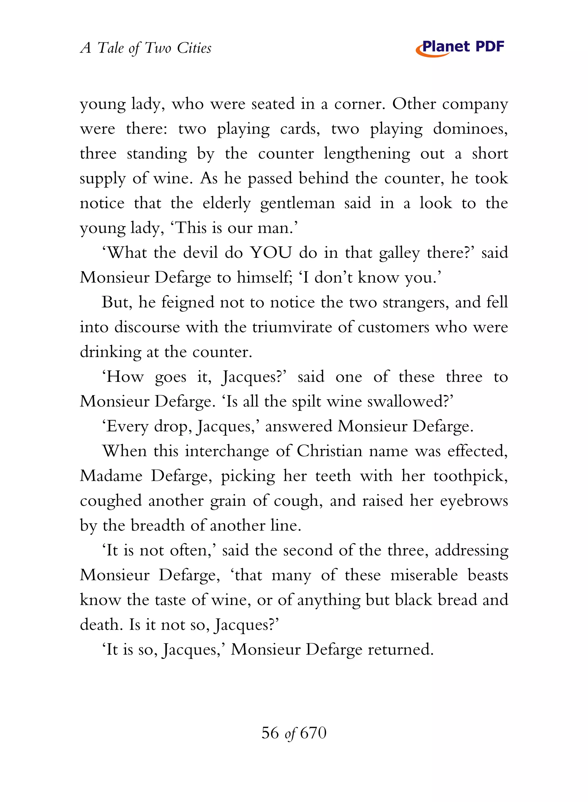 A Tale of Two Cities
56 of 670
young lady, who were seated in a corner. Other company
were there: two playing cards, two playing dominoes,
three standing by the counter lengthening out a short
supply of wine. As he passed behind the counter, he took
notice that the elderly gentleman said in a look to the
young lady, ‘This is our man.’
‘What the devil do YOU do in that galley there?’ said
Monsieur Defarge to himself; ‘I don’t know you.’
But, he feigned not to notice the two strangers, and fell
into discourse with the triumvirate of customers who were
drinking at the counter.
‘How goes it, Jacques?’ said one of these three to
Monsieur Defarge. ‘Is all the spilt wine swallowed?’
‘Every drop, Jacques,’ answered Monsieur Defarge.
When this interchange of Christian name was effected,
Madame Defarge, picking her teeth with her toothpick,
coughed another grain of cough, and raised her eyebrows
by the breadth of another line.
‘It is not often,’ said the second of the three, addressing
Monsieur Defarge, ‘that many of these miserable beasts
know the taste of wine, or of anything but black bread and
death. Is it not so, Jacques?’
‘It is so, Jacques,’ Monsieur Defarge returned.
 