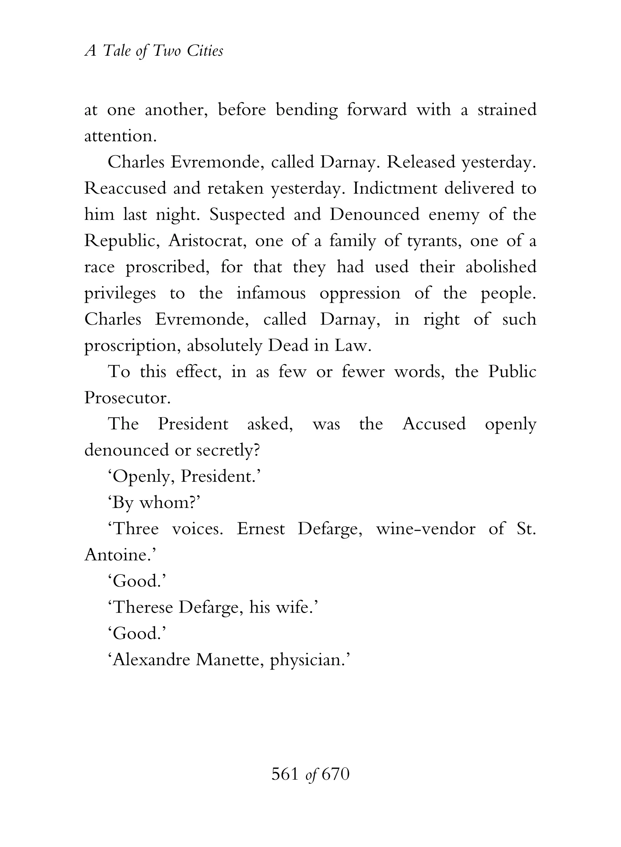 A Tale of Two Cities
561 of 670
at one another, before bending forward with a strained
attention.
Charles Evremonde, called Darnay. Released yesterday.
Reaccused and retaken yesterday. Indictment delivered to
him last night. Suspected and Denounced enemy of the
Republic, Aristocrat, one of a family of tyrants, one of a
race proscribed, for that they had used their abolished
privileges to the infamous oppression of the people.
Charles Evremonde, called Darnay, in right of such
proscription, absolutely Dead in Law.
To this effect, in as few or fewer words, the Public
Prosecutor.
The President asked, was the Accused openly
denounced or secretly?
‘Openly, President.’
‘By whom?’
‘Three voices. Ernest Defarge, wine-vendor of St.
Antoine.’
‘Good.’
‘Therese Defarge, his wife.’
‘Good.’
‘Alexandre Manette, physician.’
 