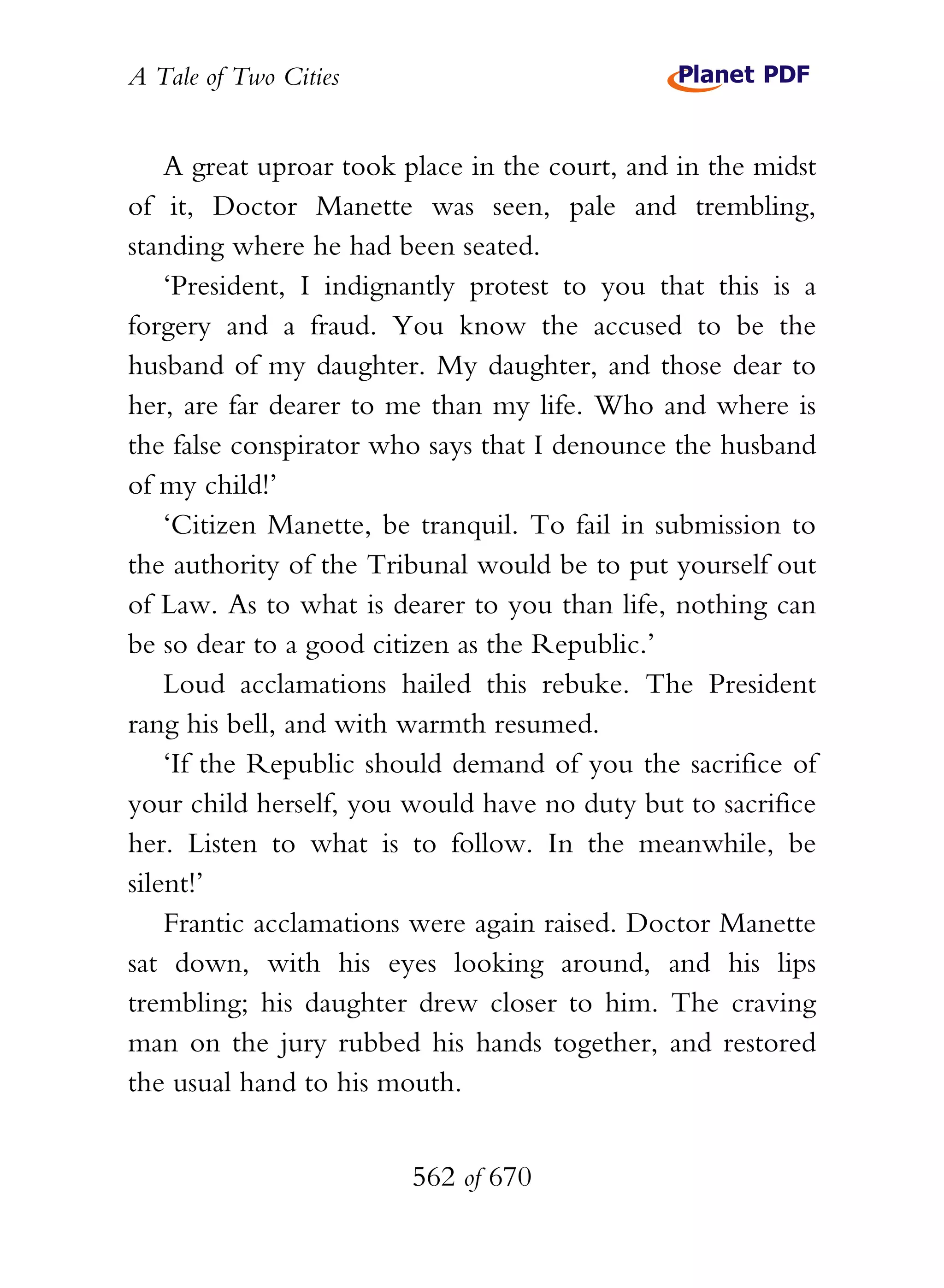 A Tale of Two Cities
562 of 670
A great uproar took place in the court, and in the midst
of it, Doctor Manette was seen, pale and trembling,
standing where he had been seated.
‘President, I indignantly protest to you that this is a
forgery and a fraud. You know the accused to be the
husband of my daughter. My daughter, and those dear to
her, are far dearer to me than my life. Who and where is
the false conspirator who says that I denounce the husband
of my child!’
‘Citizen Manette, be tranquil. To fail in submission to
the authority of the Tribunal would be to put yourself out
of Law. As to what is dearer to you than life, nothing can
be so dear to a good citizen as the Republic.’
Loud acclamations hailed this rebuke. The President
rang his bell, and with warmth resumed.
‘If the Republic should demand of you the sacrifice of
your child herself, you would have no duty but to sacrifice
her. Listen to what is to follow. In the meanwhile, be
silent!’
Frantic acclamations were again raised. Doctor Manette
sat down, with his eyes looking around, and his lips
trembling; his daughter drew closer to him. The craving
man on the jury rubbed his hands together, and restored
the usual hand to his mouth.
 