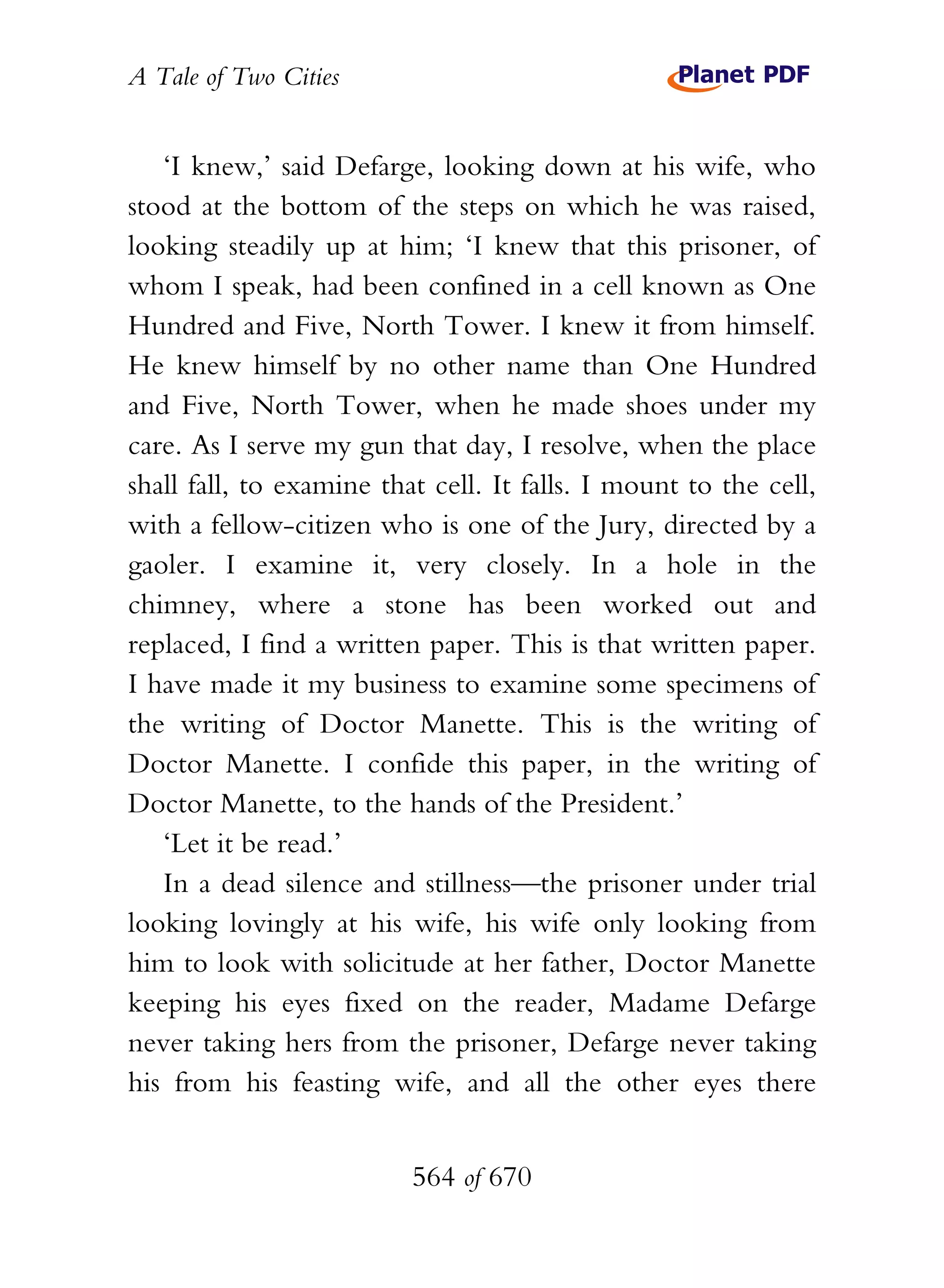A Tale of Two Cities
564 of 670
‘I knew,’ said Defarge, looking down at his wife, who
stood at the bottom of the steps on which he was raised,
looking steadily up at him; ‘I knew that this prisoner, of
whom I speak, had been confined in a cell known as One
Hundred and Five, North Tower. I knew it from himself.
He knew himself by no other name than One Hundred
and Five, North Tower, when he made shoes under my
care. As I serve my gun that day, I resolve, when the place
shall fall, to examine that cell. It falls. I mount to the cell,
with a fellow-citizen who is one of the Jury, directed by a
gaoler. I examine it, very closely. In a hole in the
chimney, where a stone has been worked out and
replaced, I find a written paper. This is that written paper.
I have made it my business to examine some specimens of
the writing of Doctor Manette. This is the writing of
Doctor Manette. I confide this paper, in the writing of
Doctor Manette, to the hands of the President.’
‘Let it be read.’
In a dead silence and stillness—the prisoner under trial
looking lovingly at his wife, his wife only looking from
him to look with solicitude at her father, Doctor Manette
keeping his eyes fixed on the reader, Madame Defarge
never taking hers from the prisoner, Defarge never taking
his from his feasting wife, and all the other eyes there
 
