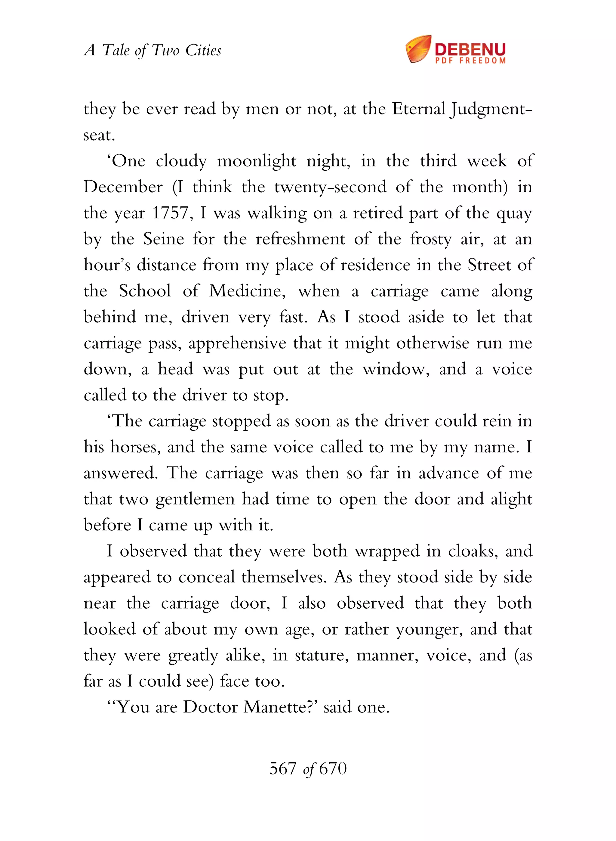 A Tale of Two Cities
567 of 670
they be ever read by men or not, at the Eternal Judgment-
seat.
‘One cloudy moonlight night, in the third week of
December (I think the twenty-second of the month) in
the year 1757, I was walking on a retired part of the quay
by the Seine for the refreshment of the frosty air, at an
hour’s distance from my place of residence in the Street of
the School of Medicine, when a carriage came along
behind me, driven very fast. As I stood aside to let that
carriage pass, apprehensive that it might otherwise run me
down, a head was put out at the window, and a voice
called to the driver to stop.
‘The carriage stopped as soon as the driver could rein in
his horses, and the same voice called to me by my name. I
answered. The carriage was then so far in advance of me
that two gentlemen had time to open the door and alight
before I came up with it.
I observed that they were both wrapped in cloaks, and
appeared to conceal themselves. As they stood side by side
near the carriage door, I also observed that they both
looked of about my own age, or rather younger, and that
they were greatly alike, in stature, manner, voice, and (as
far as I could see) face too.
‘‘You are Doctor Manette?’ said one.
 