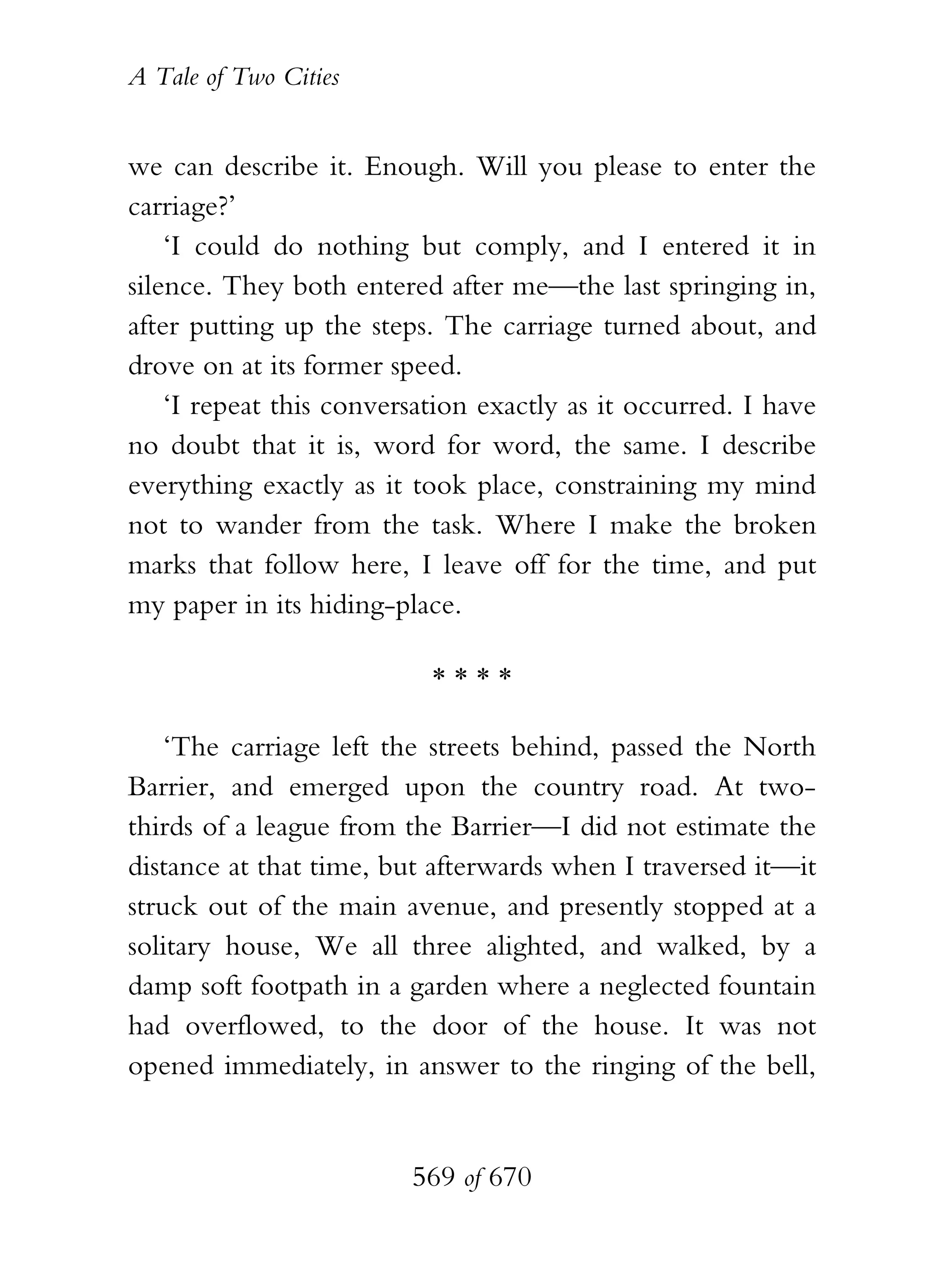 A Tale of Two Cities
569 of 670
we can describe it. Enough. Will you please to enter the
carriage?’
‘I could do nothing but comply, and I entered it in
silence. They both entered after me—the last springing in,
after putting up the steps. The carriage turned about, and
drove on at its former speed.
‘I repeat this conversation exactly as it occurred. I have
no doubt that it is, word for word, the same. I describe
everything exactly as it took place, constraining my mind
not to wander from the task. Where I make the broken
marks that follow here, I leave off for the time, and put
my paper in its hiding-place.
* * * *
‘The carriage left the streets behind, passed the North
Barrier, and emerged upon the country road. At two-
thirds of a league from the Barrier—I did not estimate the
distance at that time, but afterwards when I traversed it—it
struck out of the main avenue, and presently stopped at a
solitary house, We all three alighted, and walked, by a
damp soft footpath in a garden where a neglected fountain
had overflowed, to the door of the house. It was not
opened immediately, in answer to the ringing of the bell,
 