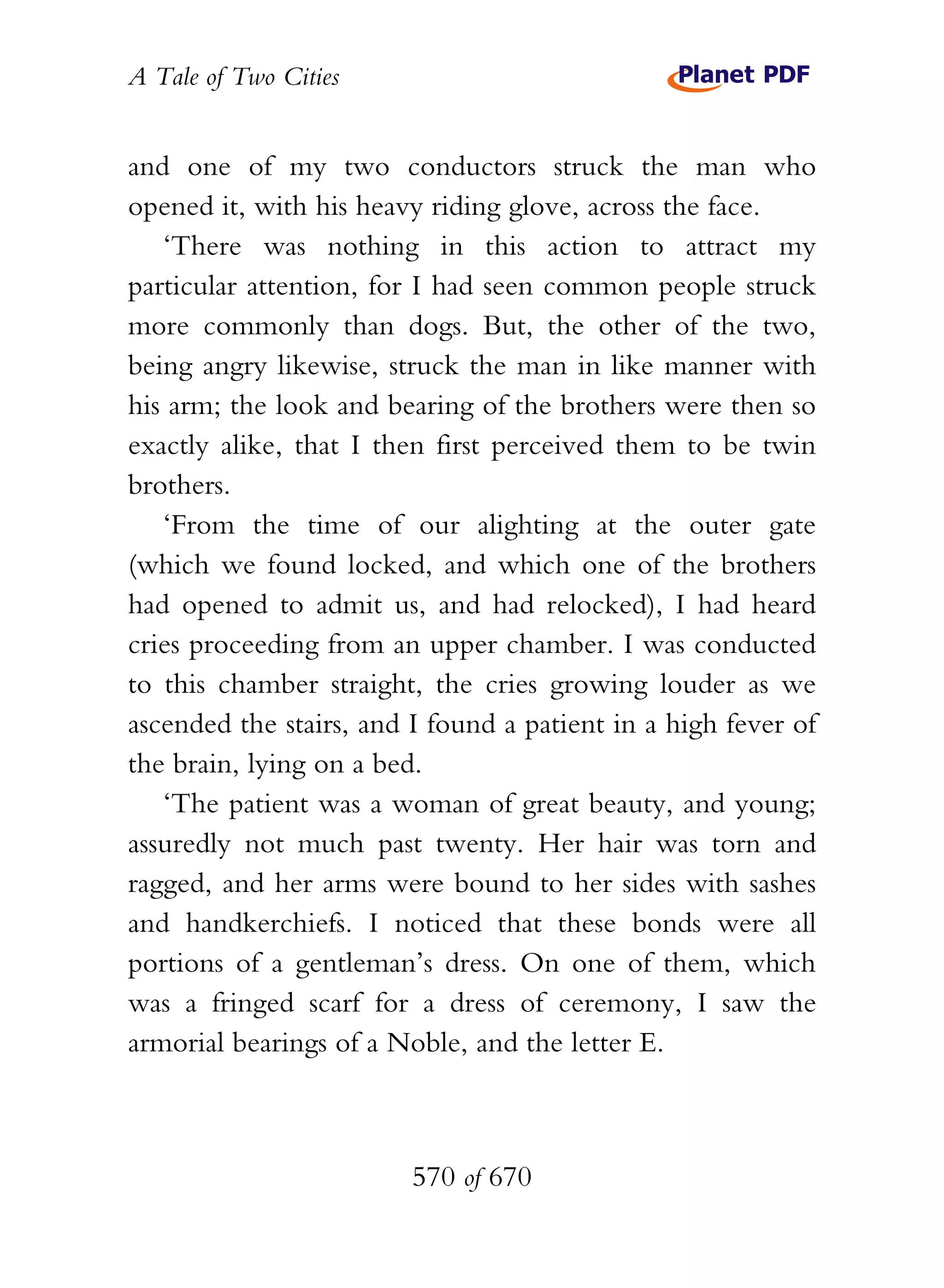 A Tale of Two Cities
570 of 670
and one of my two conductors struck the man who
opened it, with his heavy riding glove, across the face.
‘There was nothing in this action to attract my
particular attention, for I had seen common people struck
more commonly than dogs. But, the other of the two,
being angry likewise, struck the man in like manner with
his arm; the look and bearing of the brothers were then so
exactly alike, that I then first perceived them to be twin
brothers.
‘From the time of our alighting at the outer gate
(which we found locked, and which one of the brothers
had opened to admit us, and had relocked), I had heard
cries proceeding from an upper chamber. I was conducted
to this chamber straight, the cries growing louder as we
ascended the stairs, and I found a patient in a high fever of
the brain, lying on a bed.
‘The patient was a woman of great beauty, and young;
assuredly not much past twenty. Her hair was torn and
ragged, and her arms were bound to her sides with sashes
and handkerchiefs. I noticed that these bonds were all
portions of a gentleman’s dress. On one of them, which
was a fringed scarf for a dress of ceremony, I saw the
armorial bearings of a Noble, and the letter E.
 