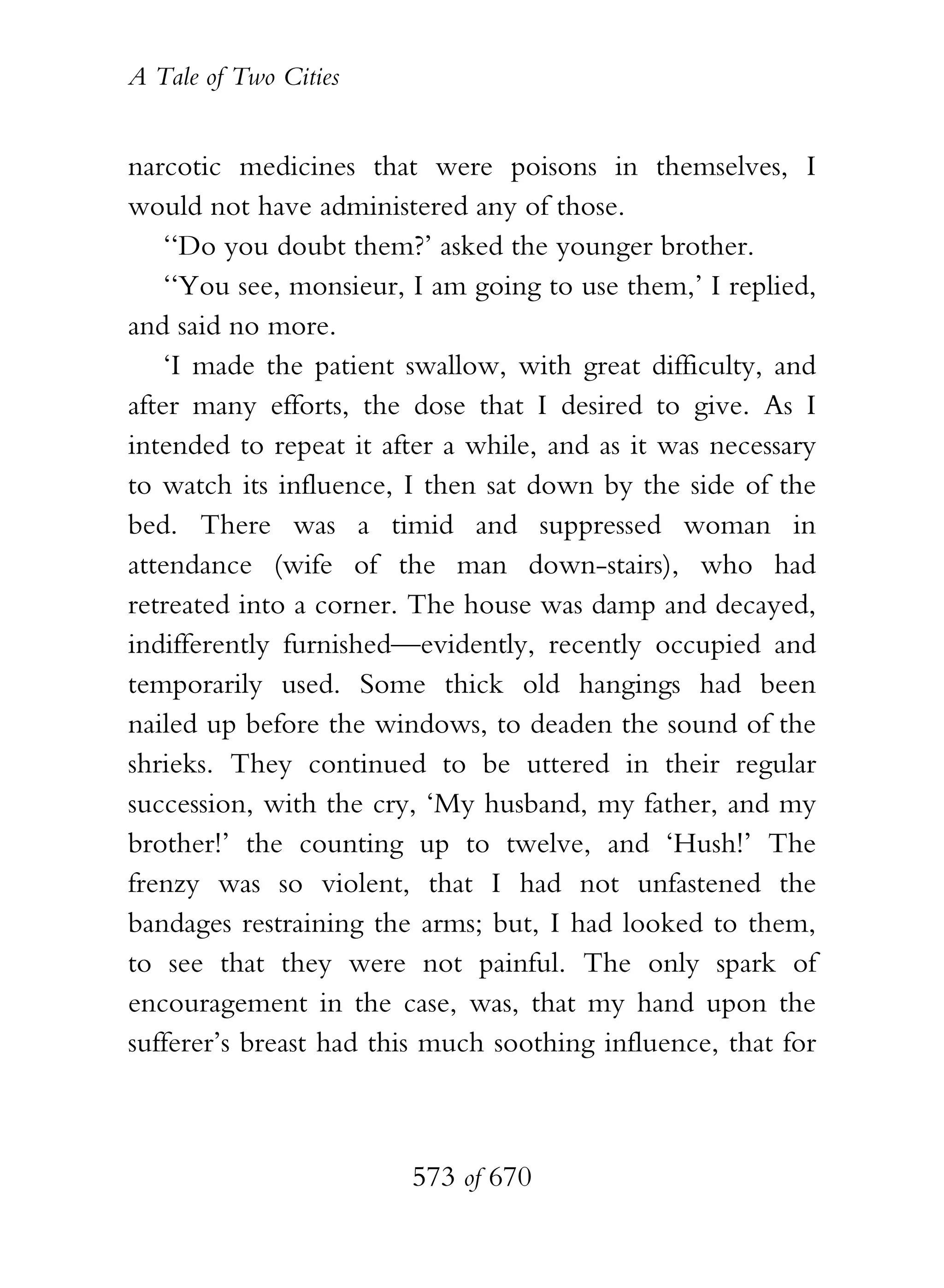 A Tale of Two Cities
573 of 670
narcotic medicines that were poisons in themselves, I
would not have administered any of those.
‘‘Do you doubt them?’ asked the younger brother.
‘‘You see, monsieur, I am going to use them,’ I replied,
and said no more.
‘I made the patient swallow, with great difficulty, and
after many efforts, the dose that I desired to give. As I
intended to repeat it after a while, and as it was necessary
to watch its influence, I then sat down by the side of the
bed. There was a timid and suppressed woman in
attendance (wife of the man down-stairs), who had
retreated into a corner. The house was damp and decayed,
indifferently furnished—evidently, recently occupied and
temporarily used. Some thick old hangings had been
nailed up before the windows, to deaden the sound of the
shrieks. They continued to be uttered in their regular
succession, with the cry, ‘My husband, my father, and my
brother!’ the counting up to twelve, and ‘Hush!’ The
frenzy was so violent, that I had not unfastened the
bandages restraining the arms; but, I had looked to them,
to see that they were not painful. The only spark of
encouragement in the case, was, that my hand upon the
sufferer’s breast had this much soothing influence, that for
 