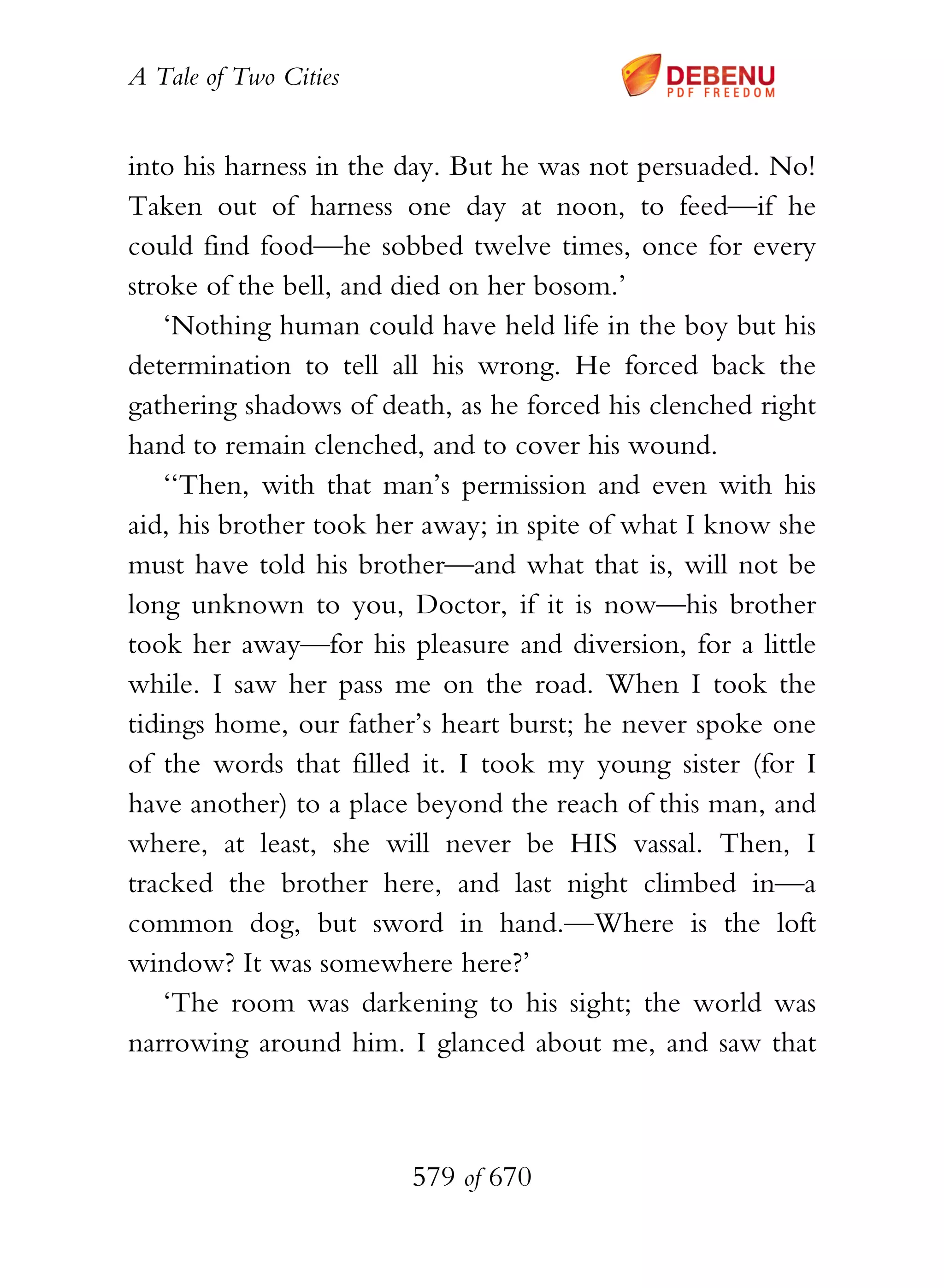 A Tale of Two Cities
579 of 670
into his harness in the day. But he was not persuaded. No!
Taken out of harness one day at noon, to feed—if he
could find food—he sobbed twelve times, once for every
stroke of the bell, and died on her bosom.’
‘Nothing human could have held life in the boy but his
determination to tell all his wrong. He forced back the
gathering shadows of death, as he forced his clenched right
hand to remain clenched, and to cover his wound.
‘‘Then, with that man’s permission and even with his
aid, his brother took her away; in spite of what I know she
must have told his brother—and what that is, will not be
long unknown to you, Doctor, if it is now—his brother
took her away—for his pleasure and diversion, for a little
while. I saw her pass me on the road. When I took the
tidings home, our father’s heart burst; he never spoke one
of the words that filled it. I took my young sister (for I
have another) to a place beyond the reach of this man, and
where, at least, she will never be HIS vassal. Then, I
tracked the brother here, and last night climbed in—a
common dog, but sword in hand.—Where is the loft
window? It was somewhere here?’
‘The room was darkening to his sight; the world was
narrowing around him. I glanced about me, and saw that
 