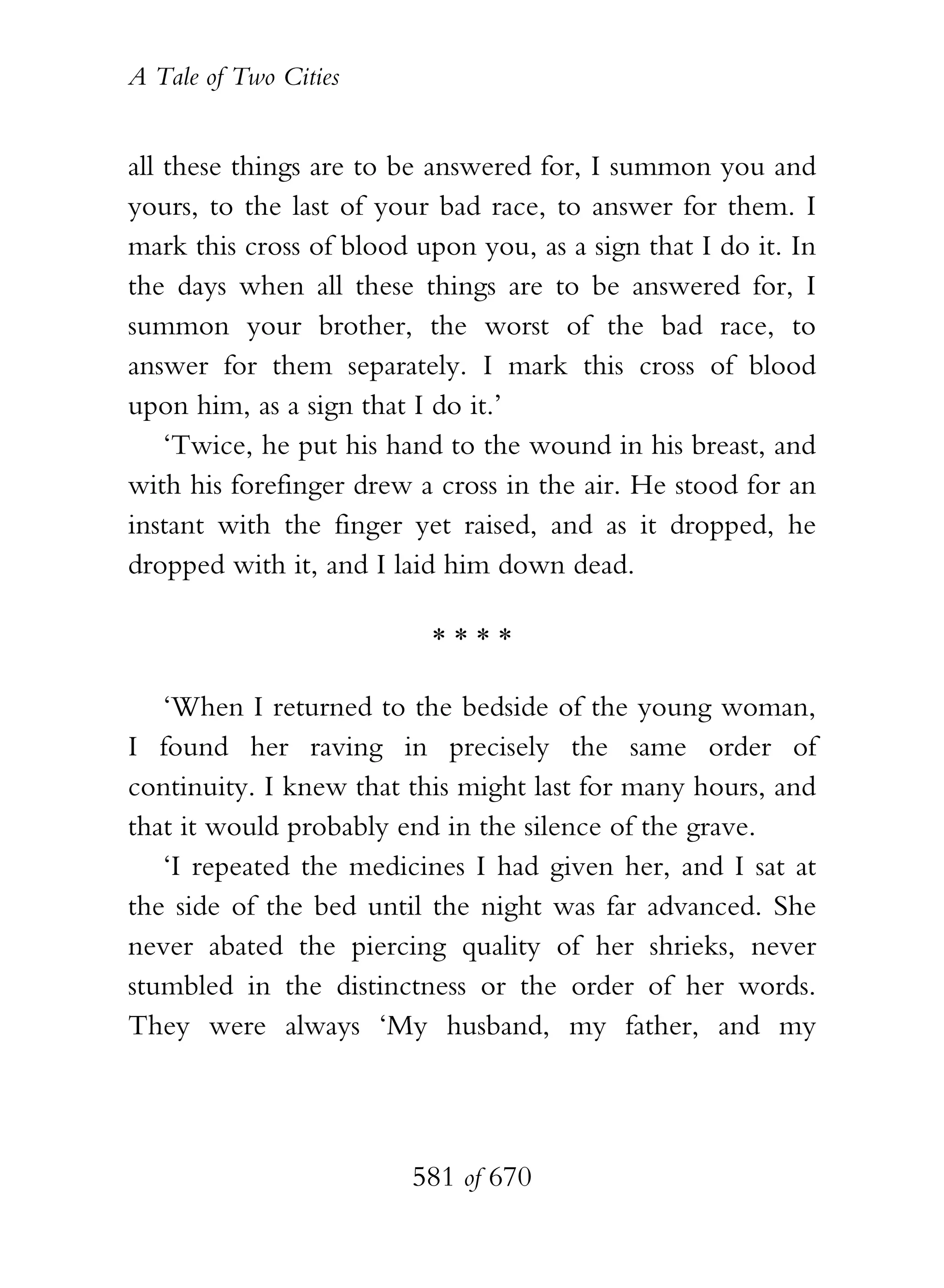 A Tale of Two Cities
581 of 670
all these things are to be answered for, I summon you and
yours, to the last of your bad race, to answer for them. I
mark this cross of blood upon you, as a sign that I do it. In
the days when all these things are to be answered for, I
summon your brother, the worst of the bad race, to
answer for them separately. I mark this cross of blood
upon him, as a sign that I do it.’
‘Twice, he put his hand to the wound in his breast, and
with his forefinger drew a cross in the air. He stood for an
instant with the finger yet raised, and as it dropped, he
dropped with it, and I laid him down dead.
* * * *
‘When I returned to the bedside of the young woman,
I found her raving in precisely the same order of
continuity. I knew that this might last for many hours, and
that it would probably end in the silence of the grave.
‘I repeated the medicines I had given her, and I sat at
the side of the bed until the night was far advanced. She
never abated the piercing quality of her shrieks, never
stumbled in the distinctness or the order of her words.
They were always ‘My husband, my father, and my
 