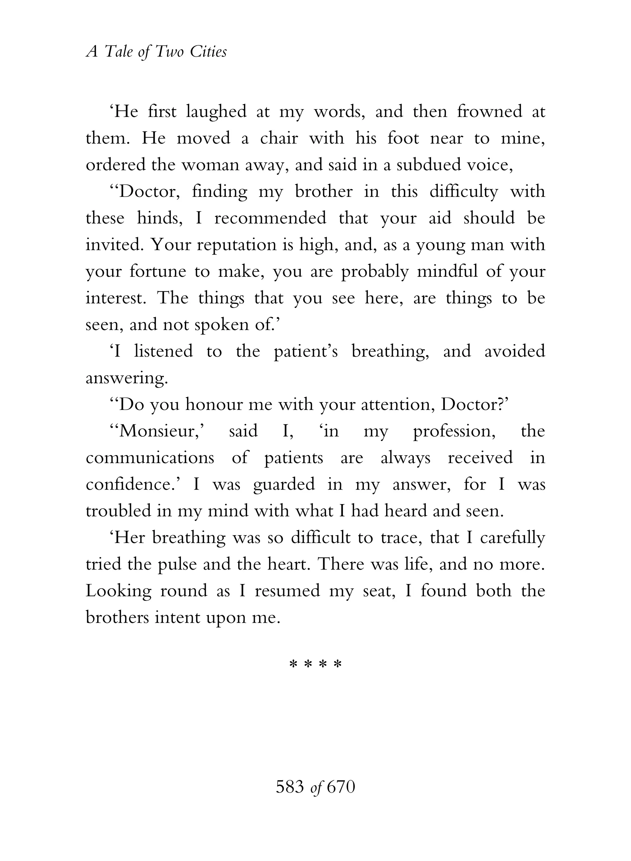 A Tale of Two Cities
583 of 670
‘He first laughed at my words, and then frowned at
them. He moved a chair with his foot near to mine,
ordered the woman away, and said in a subdued voice,
‘‘Doctor, finding my brother in this difficulty with
these hinds, I recommended that your aid should be
invited. Your reputation is high, and, as a young man with
your fortune to make, you are probably mindful of your
interest. The things that you see here, are things to be
seen, and not spoken of.’
‘I listened to the patient’s breathing, and avoided
answering.
‘‘Do you honour me with your attention, Doctor?’
‘‘Monsieur,’ said I, ‘in my profession, the
communications of patients are always received in
confidence.’ I was guarded in my answer, for I was
troubled in my mind with what I had heard and seen.
‘Her breathing was so difficult to trace, that I carefully
tried the pulse and the heart. There was life, and no more.
Looking round as I resumed my seat, I found both the
brothers intent upon me.
* * * *
 