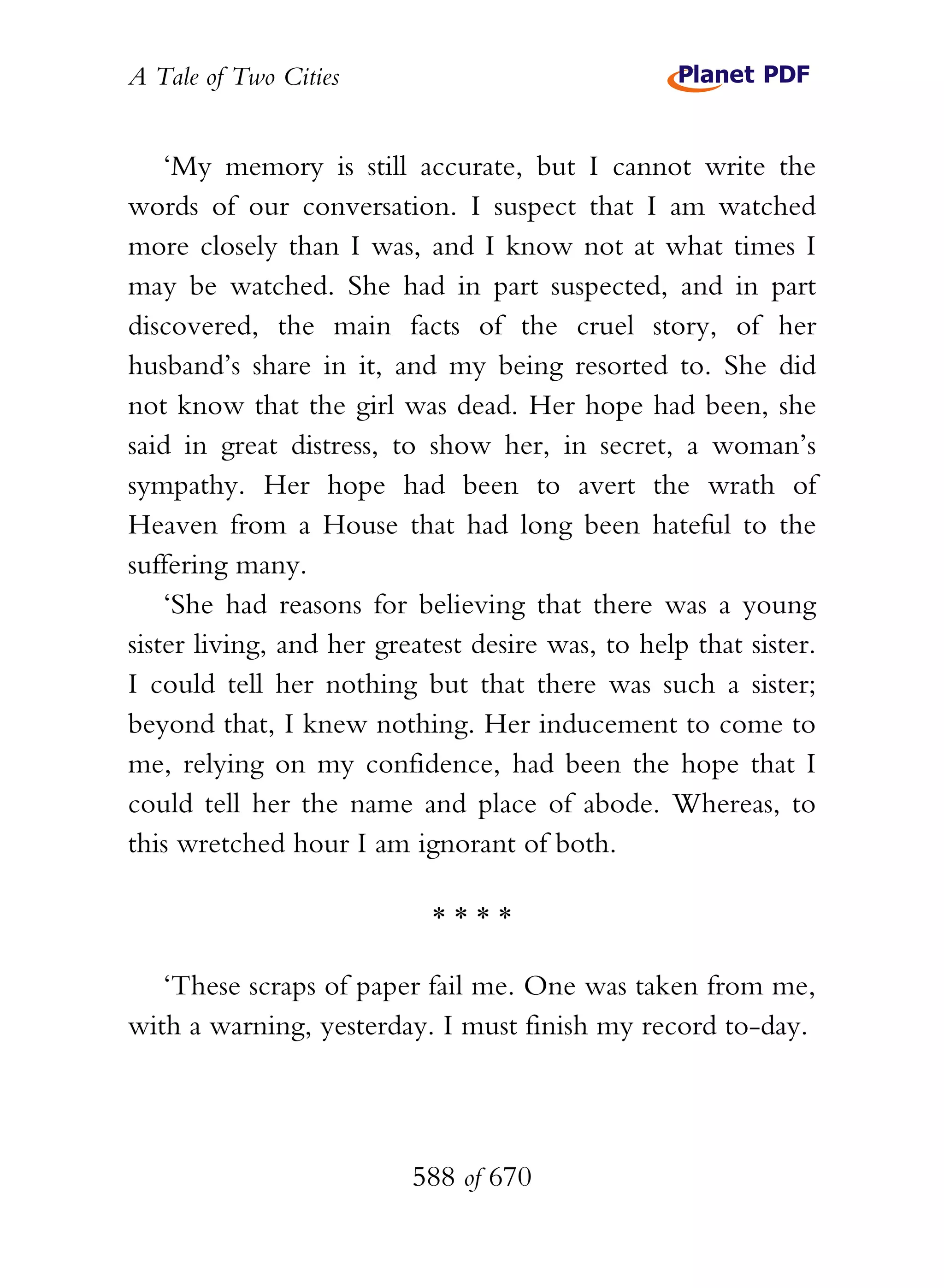 A Tale of Two Cities
588 of 670
‘My memory is still accurate, but I cannot write the
words of our conversation. I suspect that I am watched
more closely than I was, and I know not at what times I
may be watched. She had in part suspected, and in part
discovered, the main facts of the cruel story, of her
husband’s share in it, and my being resorted to. She did
not know that the girl was dead. Her hope had been, she
said in great distress, to show her, in secret, a woman’s
sympathy. Her hope had been to avert the wrath of
Heaven from a House that had long been hateful to the
suffering many.
‘She had reasons for believing that there was a young
sister living, and her greatest desire was, to help that sister.
I could tell her nothing but that there was such a sister;
beyond that, I knew nothing. Her inducement to come to
me, relying on my confidence, had been the hope that I
could tell her the name and place of abode. Whereas, to
this wretched hour I am ignorant of both.
* * * *
‘These scraps of paper fail me. One was taken from me,
with a warning, yesterday. I must finish my record to-day.
 