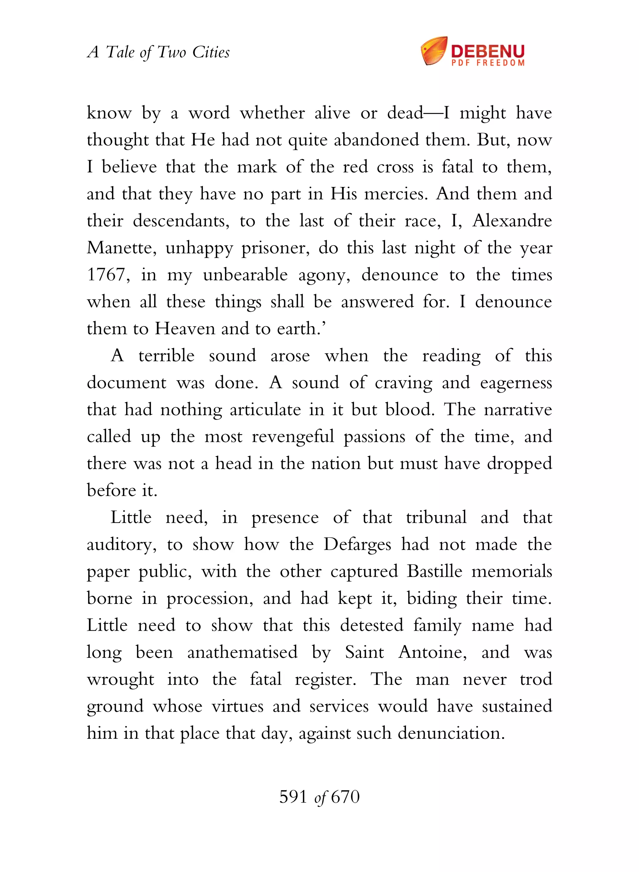 A Tale of Two Cities
591 of 670
know by a word whether alive or dead—I might have
thought that He had not quite abandoned them. But, now
I believe that the mark of the red cross is fatal to them,
and that they have no part in His mercies. And them and
their descendants, to the last of their race, I, Alexandre
Manette, unhappy prisoner, do this last night of the year
1767, in my unbearable agony, denounce to the times
when all these things shall be answered for. I denounce
them to Heaven and to earth.’
A terrible sound arose when the reading of this
document was done. A sound of craving and eagerness
that had nothing articulate in it but blood. The narrative
called up the most revengeful passions of the time, and
there was not a head in the nation but must have dropped
before it.
Little need, in presence of that tribunal and that
auditory, to show how the Defarges had not made the
paper public, with the other captured Bastille memorials
borne in procession, and had kept it, biding their time.
Little need to show that this detested family name had
long been anathematised by Saint Antoine, and was
wrought into the fatal register. The man never trod
ground whose virtues and services would have sustained
him in that place that day, against such denunciation.
 