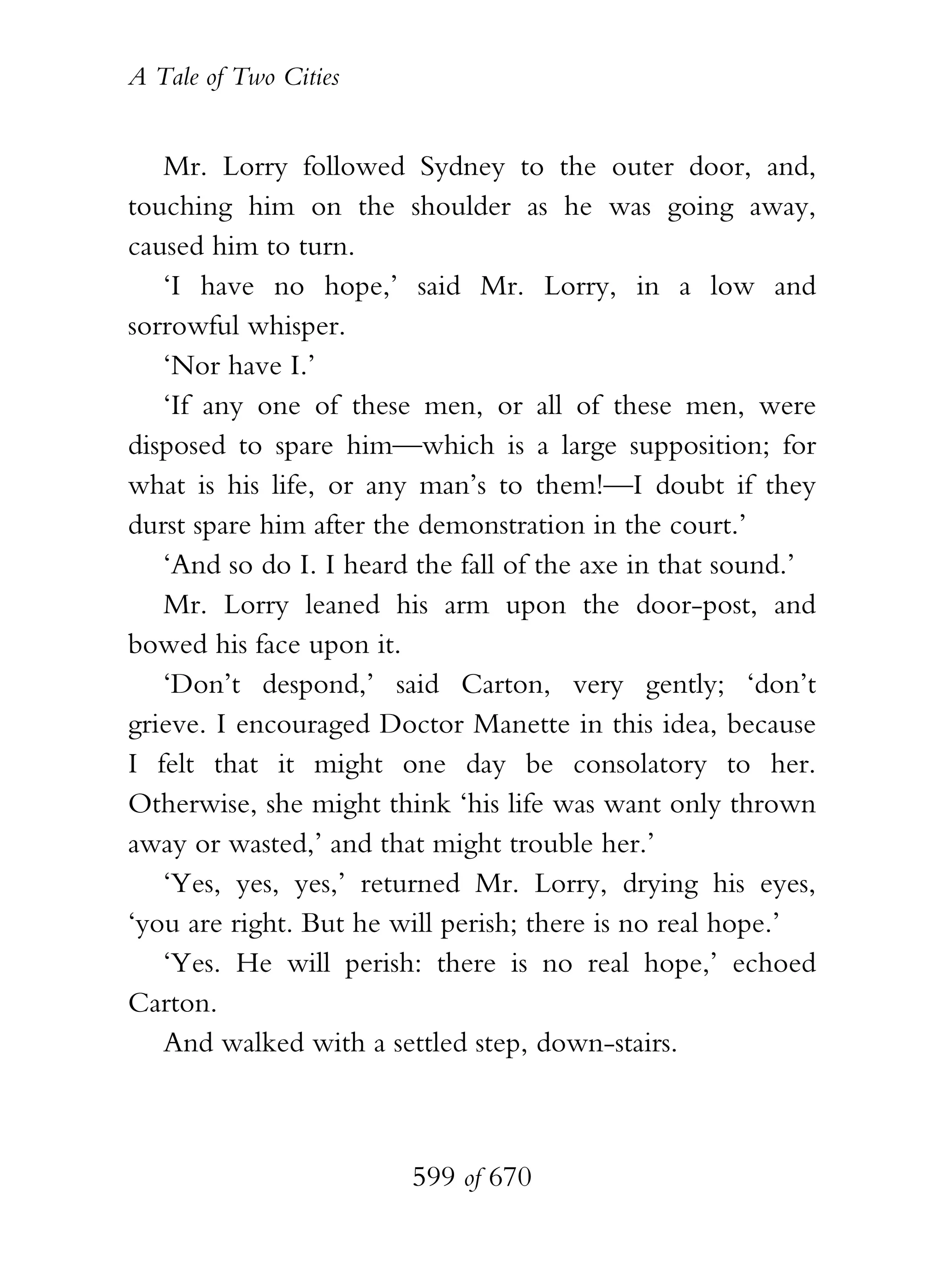 A Tale of Two Cities
599 of 670
Mr. Lorry followed Sydney to the outer door, and,
touching him on the shoulder as he was going away,
caused him to turn.
‘I have no hope,’ said Mr. Lorry, in a low and
sorrowful whisper.
‘Nor have I.’
‘If any one of these men, or all of these men, were
disposed to spare him—which is a large supposition; for
what is his life, or any man’s to them!—I doubt if they
durst spare him after the demonstration in the court.’
‘And so do I. I heard the fall of the axe in that sound.’
Mr. Lorry leaned his arm upon the door-post, and
bowed his face upon it.
‘Don’t despond,’ said Carton, very gently; ‘don’t
grieve. I encouraged Doctor Manette in this idea, because
I felt that it might one day be consolatory to her.
Otherwise, she might think ‘his life was want only thrown
away or wasted,’ and that might trouble her.’
‘Yes, yes, yes,’ returned Mr. Lorry, drying his eyes,
‘you are right. But he will perish; there is no real hope.’
‘Yes. He will perish: there is no real hope,’ echoed
Carton.
And walked with a settled step, down-stairs.
 