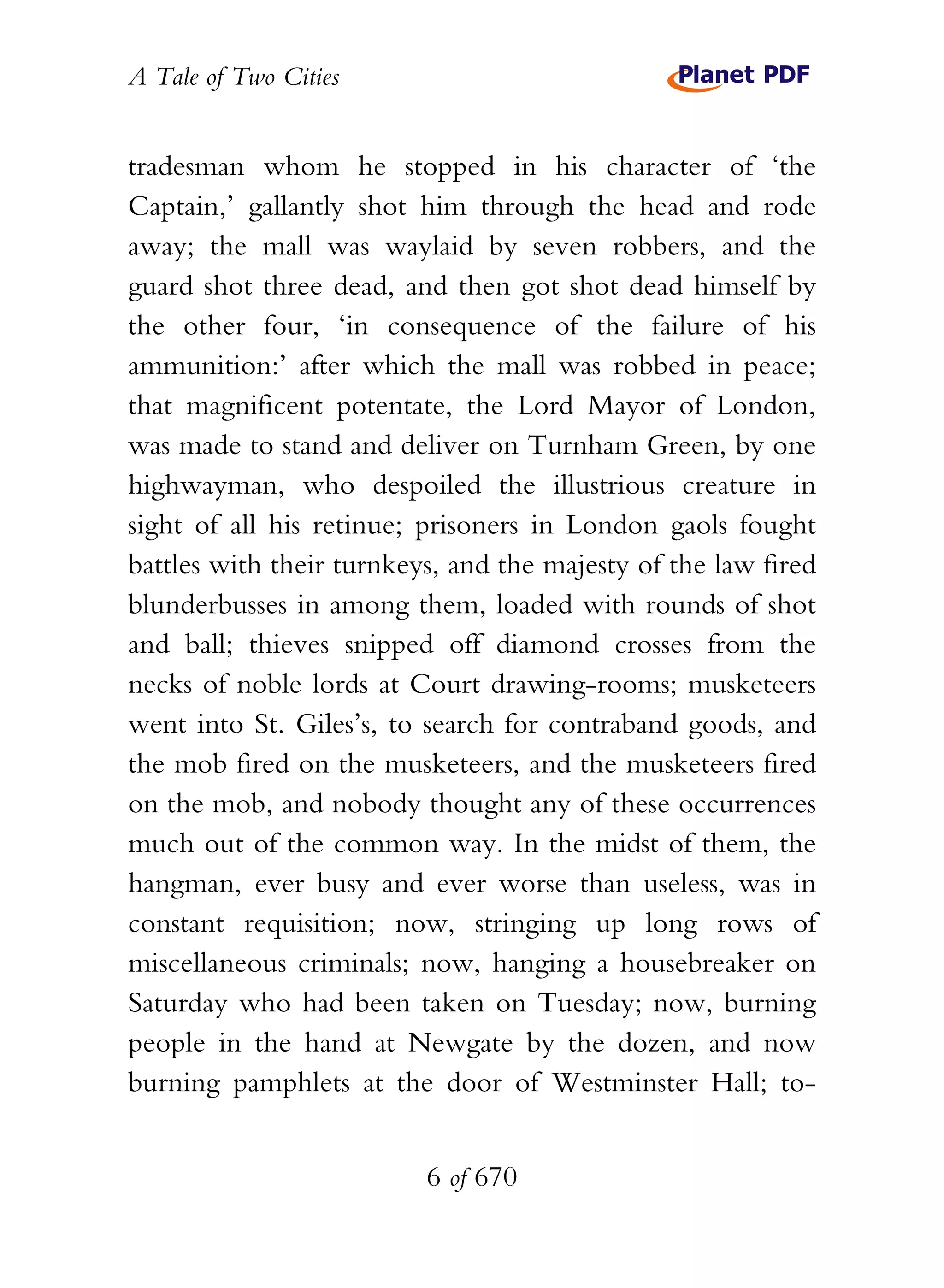 A Tale of Two Cities
6 of 670
tradesman whom he stopped in his character of ‘the
Captain,’ gallantly shot him through the head and rode
away; the mall was waylaid by seven robbers, and the
guard shot three dead, and then got shot dead himself by
the other four, ‘in consequence of the failure of his
ammunition:’ after which the mall was robbed in peace;
that magnificent potentate, the Lord Mayor of London,
was made to stand and deliver on Turnham Green, by one
highwayman, who despoiled the illustrious creature in
sight of all his retinue; prisoners in London gaols fought
battles with their turnkeys, and the majesty of the law fired
blunderbusses in among them, loaded with rounds of shot
and ball; thieves snipped off diamond crosses from the
necks of noble lords at Court drawing-rooms; musketeers
went into St. Giles’s, to search for contraband goods, and
the mob fired on the musketeers, and the musketeers fired
on the mob, and nobody thought any of these occurrences
much out of the common way. In the midst of them, the
hangman, ever busy and ever worse than useless, was in
constant requisition; now, stringing up long rows of
miscellaneous criminals; now, hanging a housebreaker on
Saturday who had been taken on Tuesday; now, burning
people in the hand at Newgate by the dozen, and now
burning pamphlets at the door of Westminster Hall; to-
 