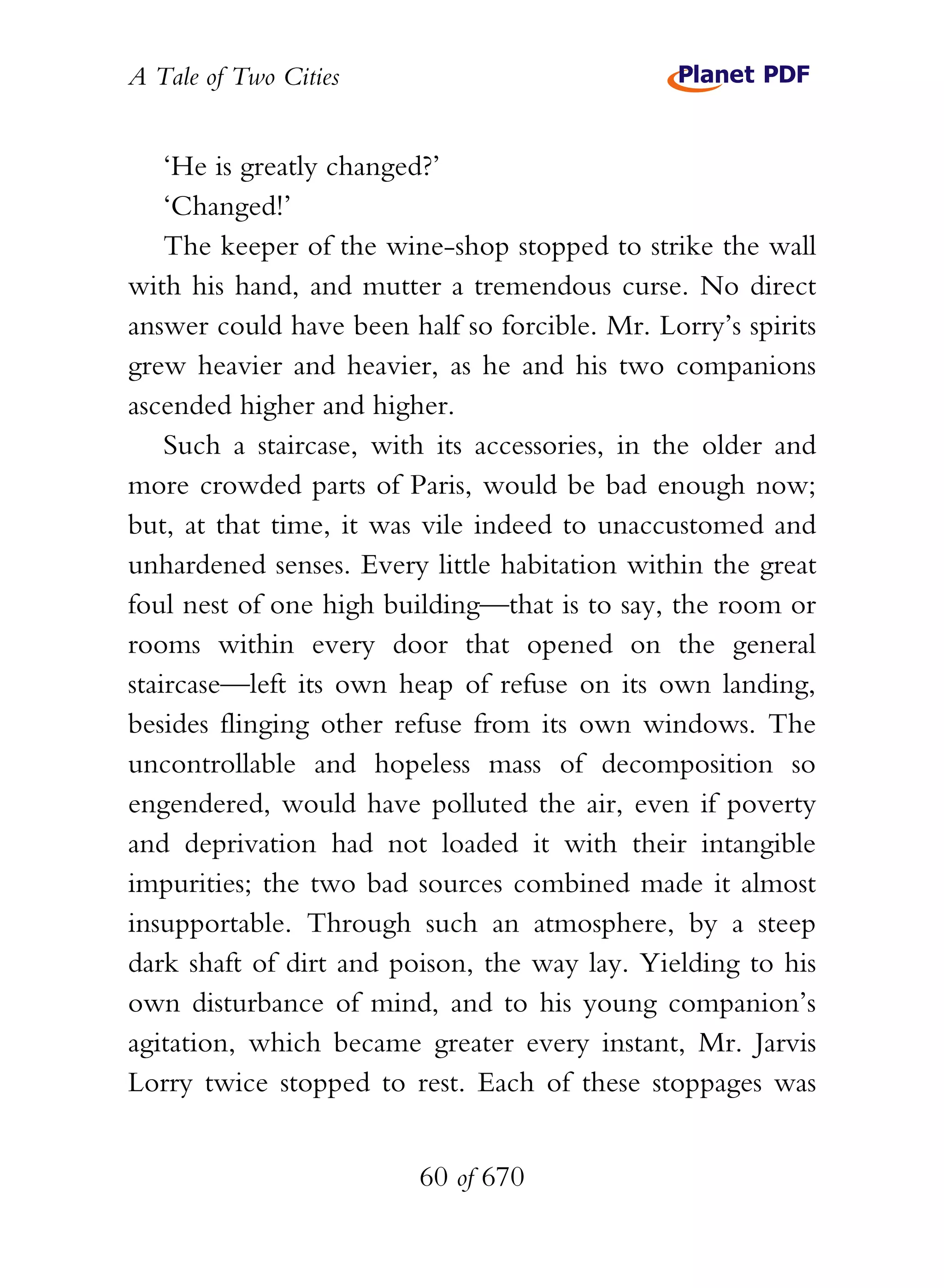 A Tale of Two Cities
60 of 670
‘He is greatly changed?’
‘Changed!’
The keeper of the wine-shop stopped to strike the wall
with his hand, and mutter a tremendous curse. No direct
answer could have been half so forcible. Mr. Lorry’s spirits
grew heavier and heavier, as he and his two companions
ascended higher and higher.
Such a staircase, with its accessories, in the older and
more crowded parts of Paris, would be bad enough now;
but, at that time, it was vile indeed to unaccustomed and
unhardened senses. Every little habitation within the great
foul nest of one high building—that is to say, the room or
rooms within every door that opened on the general
staircase—left its own heap of refuse on its own landing,
besides flinging other refuse from its own windows. The
uncontrollable and hopeless mass of decomposition so
engendered, would have polluted the air, even if poverty
and deprivation had not loaded it with their intangible
impurities; the two bad sources combined made it almost
insupportable. Through such an atmosphere, by a steep
dark shaft of dirt and poison, the way lay. Yielding to his
own disturbance of mind, and to his young companion’s
agitation, which became greater every instant, Mr. Jarvis
Lorry twice stopped to rest. Each of these stoppages was
 
