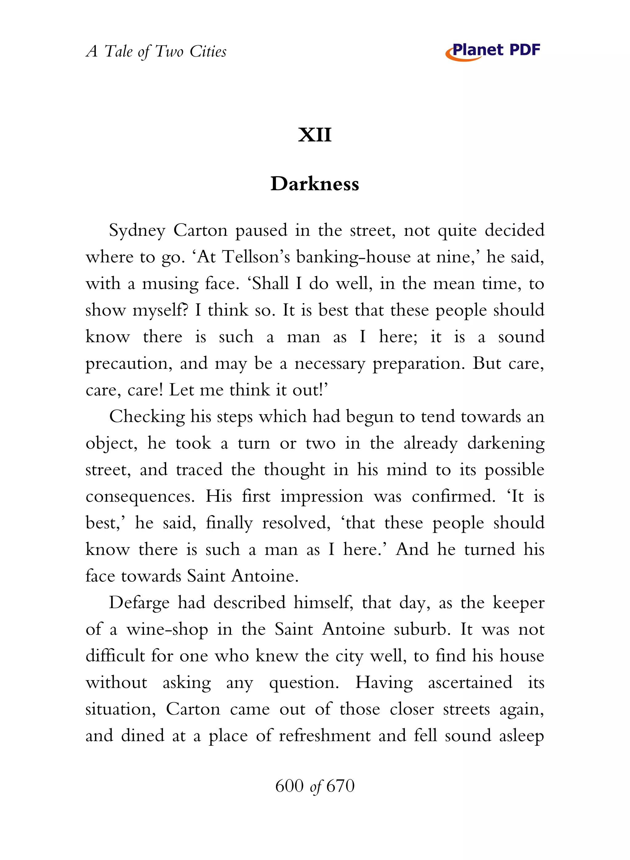 A Tale of Two Cities
600 of 670
XII
Darkness
Sydney Carton paused in the street, not quite decided
where to go. ‘At Tellson’s banking-house at nine,’ he said,
with a musing face. ‘Shall I do well, in the mean time, to
show myself? I think so. It is best that these people should
know there is such a man as I here; it is a sound
precaution, and may be a necessary preparation. But care,
care, care! Let me think it out!’
Checking his steps which had begun to tend towards an
object, he took a turn or two in the already darkening
street, and traced the thought in his mind to its possible
consequences. His first impression was confirmed. ‘It is
best,’ he said, finally resolved, ‘that these people should
know there is such a man as I here.’ And he turned his
face towards Saint Antoine.
Defarge had described himself, that day, as the keeper
of a wine-shop in the Saint Antoine suburb. It was not
difficult for one who knew the city well, to find his house
without asking any question. Having ascertained its
situation, Carton came out of those closer streets again,
and dined at a place of refreshment and fell sound asleep
 