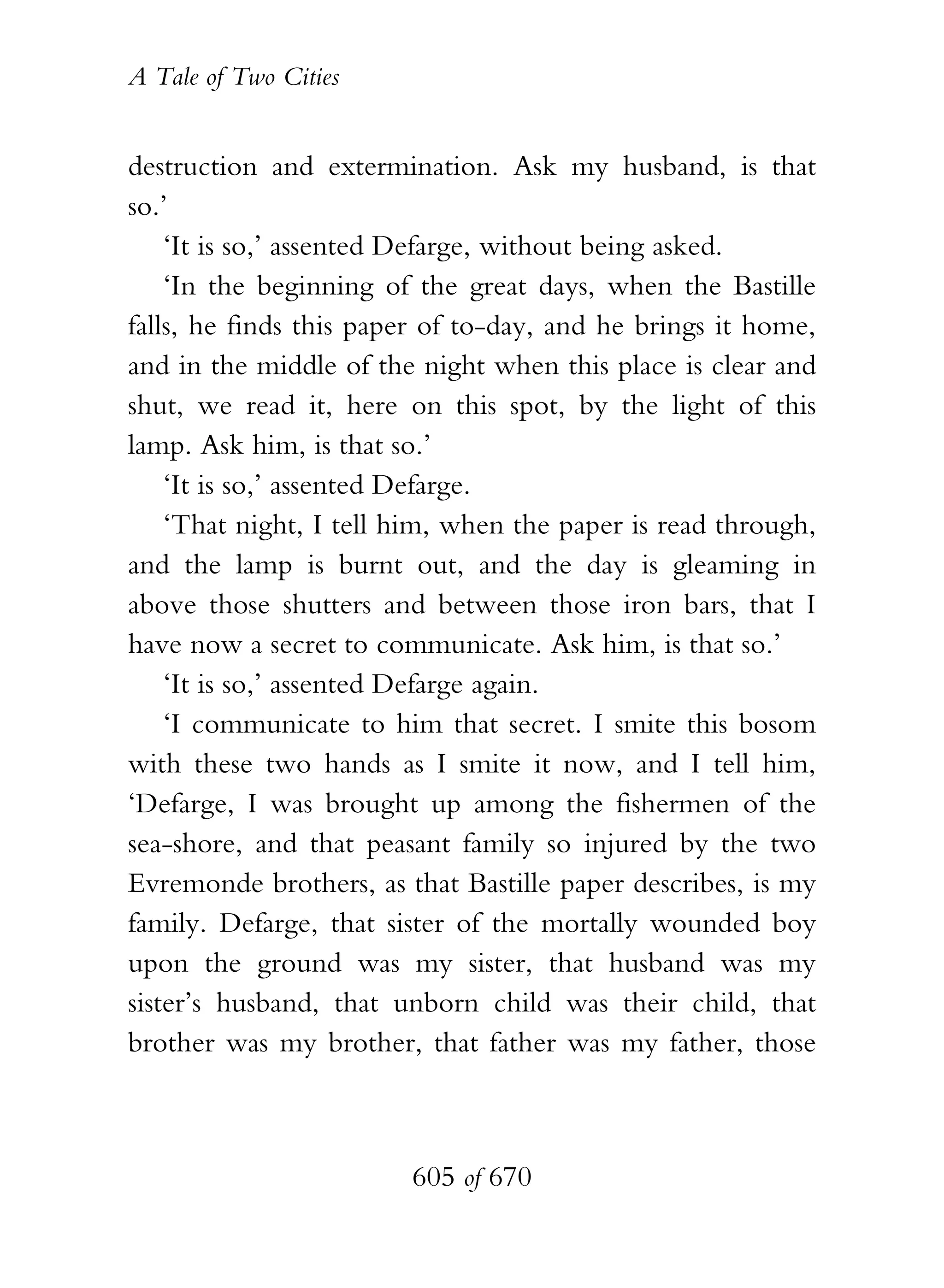 A Tale of Two Cities
605 of 670
destruction and extermination. Ask my husband, is that
so.’
‘It is so,’ assented Defarge, without being asked.
‘In the beginning of the great days, when the Bastille
falls, he finds this paper of to-day, and he brings it home,
and in the middle of the night when this place is clear and
shut, we read it, here on this spot, by the light of this
lamp. Ask him, is that so.’
‘It is so,’ assented Defarge.
‘That night, I tell him, when the paper is read through,
and the lamp is burnt out, and the day is gleaming in
above those shutters and between those iron bars, that I
have now a secret to communicate. Ask him, is that so.’
‘It is so,’ assented Defarge again.
‘I communicate to him that secret. I smite this bosom
with these two hands as I smite it now, and I tell him,
‘Defarge, I was brought up among the fishermen of the
sea-shore, and that peasant family so injured by the two
Evremonde brothers, as that Bastille paper describes, is my
family. Defarge, that sister of the mortally wounded boy
upon the ground was my sister, that husband was my
sister’s husband, that unborn child was their child, that
brother was my brother, that father was my father, those
 