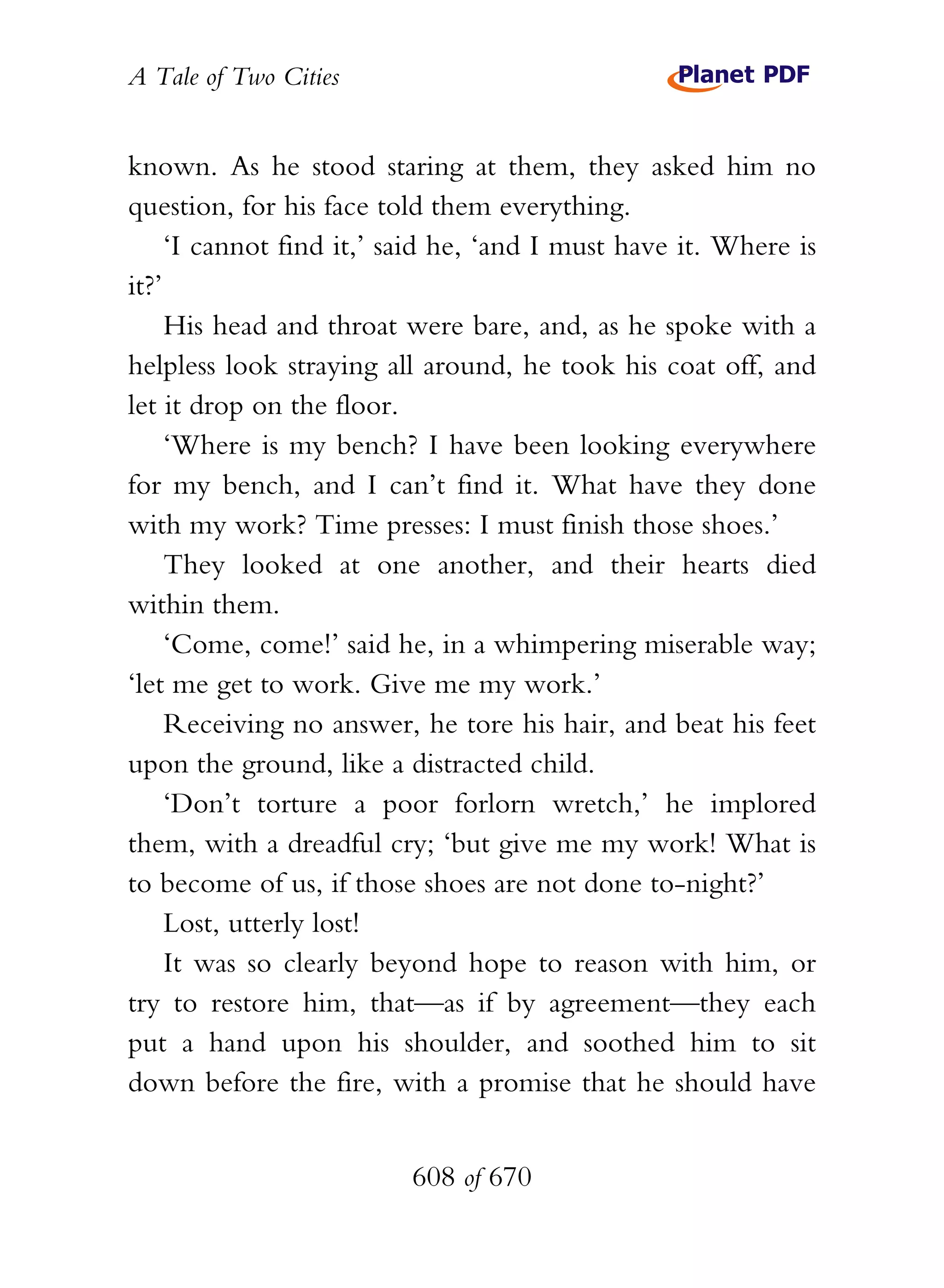 A Tale of Two Cities
608 of 670
known. As he stood staring at them, they asked him no
question, for his face told them everything.
‘I cannot find it,’ said he, ‘and I must have it. Where is
it?’
His head and throat were bare, and, as he spoke with a
helpless look straying all around, he took his coat off, and
let it drop on the floor.
‘Where is my bench? I have been looking everywhere
for my bench, and I can’t find it. What have they done
with my work? Time presses: I must finish those shoes.’
They looked at one another, and their hearts died
within them.
‘Come, come!’ said he, in a whimpering miserable way;
‘let me get to work. Give me my work.’
Receiving no answer, he tore his hair, and beat his feet
upon the ground, like a distracted child.
‘Don’t torture a poor forlorn wretch,’ he implored
them, with a dreadful cry; ‘but give me my work! What is
to become of us, if those shoes are not done to-night?’
Lost, utterly lost!
It was so clearly beyond hope to reason with him, or
try to restore him, that—as if by agreement—they each
put a hand upon his shoulder, and soothed him to sit
down before the fire, with a promise that he should have
 