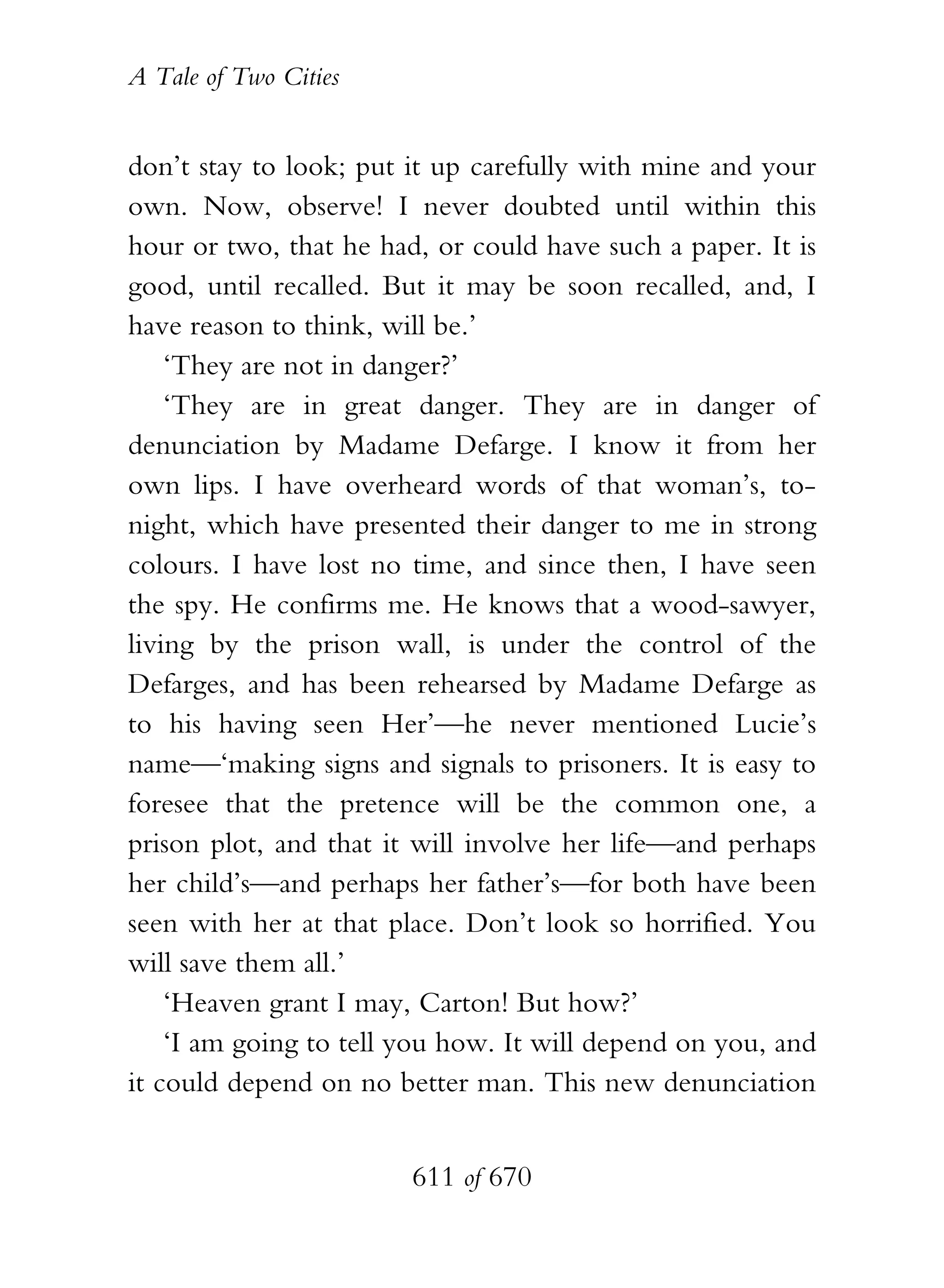 A Tale of Two Cities
611 of 670
don’t stay to look; put it up carefully with mine and your
own. Now, observe! I never doubted until within this
hour or two, that he had, or could have such a paper. It is
good, until recalled. But it may be soon recalled, and, I
have reason to think, will be.’
‘They are not in danger?’
‘They are in great danger. They are in danger of
denunciation by Madame Defarge. I know it from her
own lips. I have overheard words of that woman’s, to-
night, which have presented their danger to me in strong
colours. I have lost no time, and since then, I have seen
the spy. He confirms me. He knows that a wood-sawyer,
living by the prison wall, is under the control of the
Defarges, and has been rehearsed by Madame Defarge as
to his having seen Her’—he never mentioned Lucie’s
name—‘making signs and signals to prisoners. It is easy to
foresee that the pretence will be the common one, a
prison plot, and that it will involve her life—and perhaps
her child’s—and perhaps her father’s—for both have been
seen with her at that place. Don’t look so horrified. You
will save them all.’
‘Heaven grant I may, Carton! But how?’
‘I am going to tell you how. It will depend on you, and
it could depend on no better man. This new denunciation
 