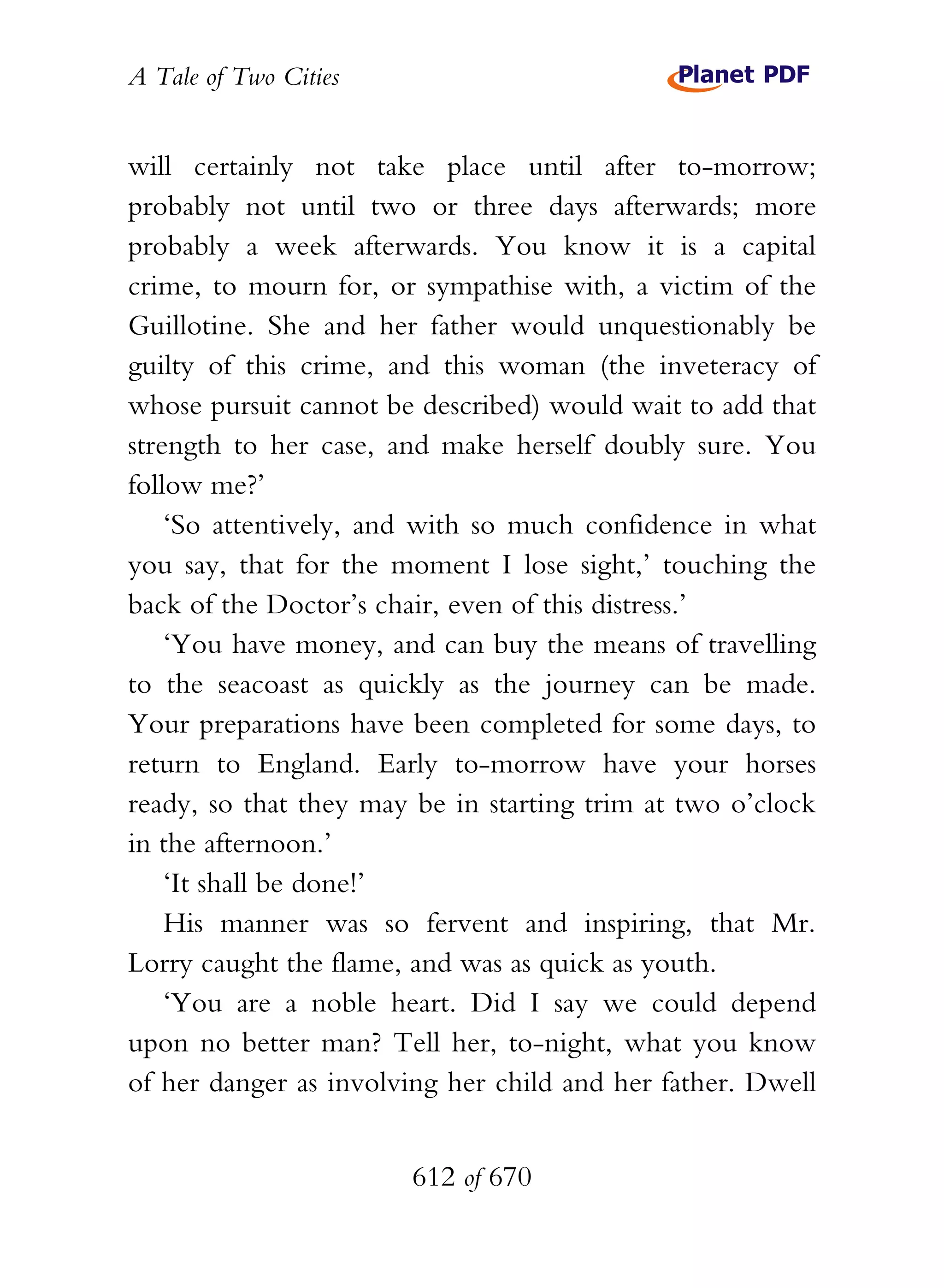 A Tale of Two Cities
612 of 670
will certainly not take place until after to-morrow;
probably not until two or three days afterwards; more
probably a week afterwards. You know it is a capital
crime, to mourn for, or sympathise with, a victim of the
Guillotine. She and her father would unquestionably be
guilty of this crime, and this woman (the inveteracy of
whose pursuit cannot be described) would wait to add that
strength to her case, and make herself doubly sure. You
follow me?’
‘So attentively, and with so much confidence in what
you say, that for the moment I lose sight,’ touching the
back of the Doctor’s chair, even of this distress.’
‘You have money, and can buy the means of travelling
to the seacoast as quickly as the journey can be made.
Your preparations have been completed for some days, to
return to England. Early to-morrow have your horses
ready, so that they may be in starting trim at two o’clock
in the afternoon.’
‘It shall be done!’
His manner was so fervent and inspiring, that Mr.
Lorry caught the flame, and was as quick as youth.
‘You are a noble heart. Did I say we could depend
upon no better man? Tell her, to-night, what you know
of her danger as involving her child and her father. Dwell
 