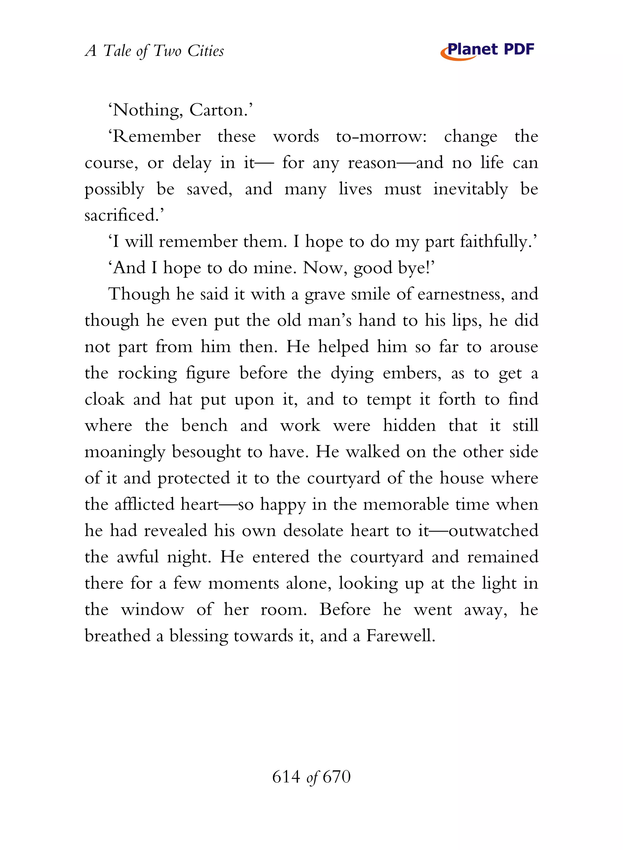 A Tale of Two Cities
614 of 670
‘Nothing, Carton.’
‘Remember these words to-morrow: change the
course, or delay in it— for any reason—and no life can
possibly be saved, and many lives must inevitably be
sacrificed.’
‘I will remember them. I hope to do my part faithfully.’
‘And I hope to do mine. Now, good bye!’
Though he said it with a grave smile of earnestness, and
though he even put the old man’s hand to his lips, he did
not part from him then. He helped him so far to arouse
the rocking figure before the dying embers, as to get a
cloak and hat put upon it, and to tempt it forth to find
where the bench and work were hidden that it still
moaningly besought to have. He walked on the other side
of it and protected it to the courtyard of the house where
the afflicted heart—so happy in the memorable time when
he had revealed his own desolate heart to it—outwatched
the awful night. He entered the courtyard and remained
there for a few moments alone, looking up at the light in
the window of her room. Before he went away, he
breathed a blessing towards it, and a Farewell.
 