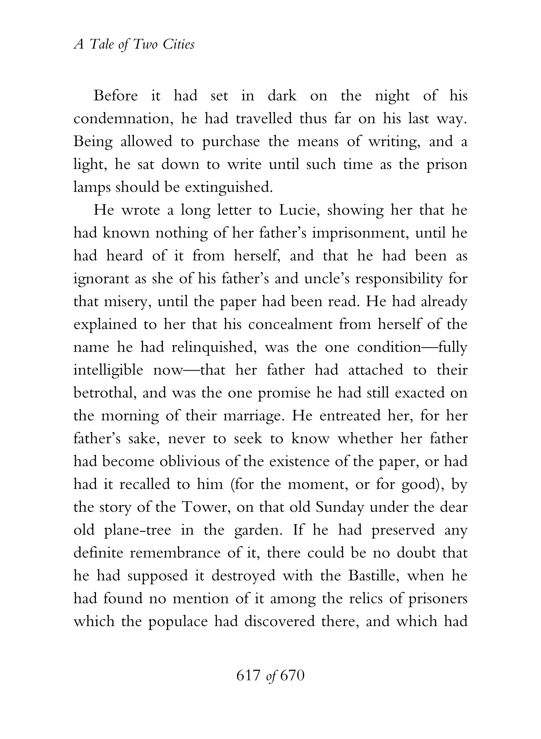 A Tale of Two Cities
617 of 670
Before it had set in dark on the night of his
condemnation, he had travelled thus far on his last way.
Being allowed to purchase the means of writing, and a
light, he sat down to write until such time as the prison
lamps should be extinguished.
He wrote a long letter to Lucie, showing her that he
had known nothing of her father’s imprisonment, until he
had heard of it from herself, and that he had been as
ignorant as she of his father’s and uncle’s responsibility for
that misery, until the paper had been read. He had already
explained to her that his concealment from herself of the
name he had relinquished, was the one condition—fully
intelligible now—that her father had attached to their
betrothal, and was the one promise he had still exacted on
the morning of their marriage. He entreated her, for her
father’s sake, never to seek to know whether her father
had become oblivious of the existence of the paper, or had
had it recalled to him (for the moment, or for good), by
the story of the Tower, on that old Sunday under the dear
old plane-tree in the garden. If he had preserved any
definite remembrance of it, there could be no doubt that
he had supposed it destroyed with the Bastille, when he
had found no mention of it among the relics of prisoners
which the populace had discovered there, and which had
 