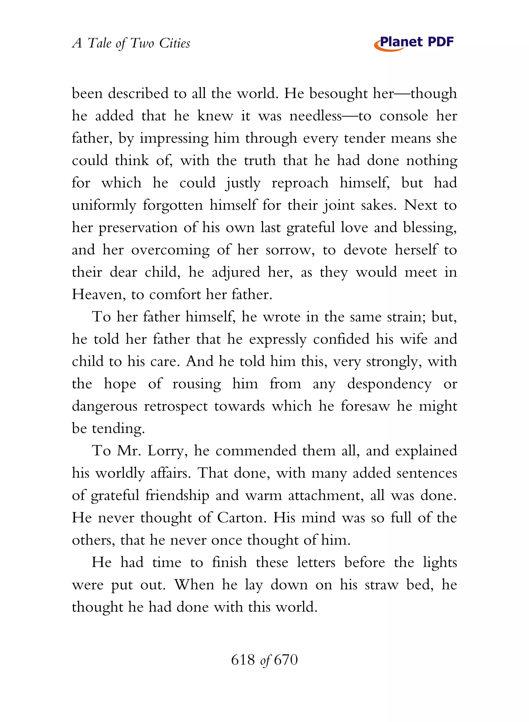 A Tale of Two Cities
618 of 670
been described to all the world. He besought her—though
he added that he knew it was needless—to console her
father, by impressing him through every tender means she
could think of, with the truth that he had done nothing
for which he could justly reproach himself, but had
uniformly forgotten himself for their joint sakes. Next to
her preservation of his own last grateful love and blessing,
and her overcoming of her sorrow, to devote herself to
their dear child, he adjured her, as they would meet in
Heaven, to comfort her father.
To her father himself, he wrote in the same strain; but,
he told her father that he expressly confided his wife and
child to his care. And he told him this, very strongly, with
the hope of rousing him from any despondency or
dangerous retrospect towards which he foresaw he might
be tending.
To Mr. Lorry, he commended them all, and explained
his worldly affairs. That done, with many added sentences
of grateful friendship and warm attachment, all was done.
He never thought of Carton. His mind was so full of the
others, that he never once thought of him.
He had time to finish these letters before the lights
were put out. When he lay down on his straw bed, he
thought he had done with this world.
 