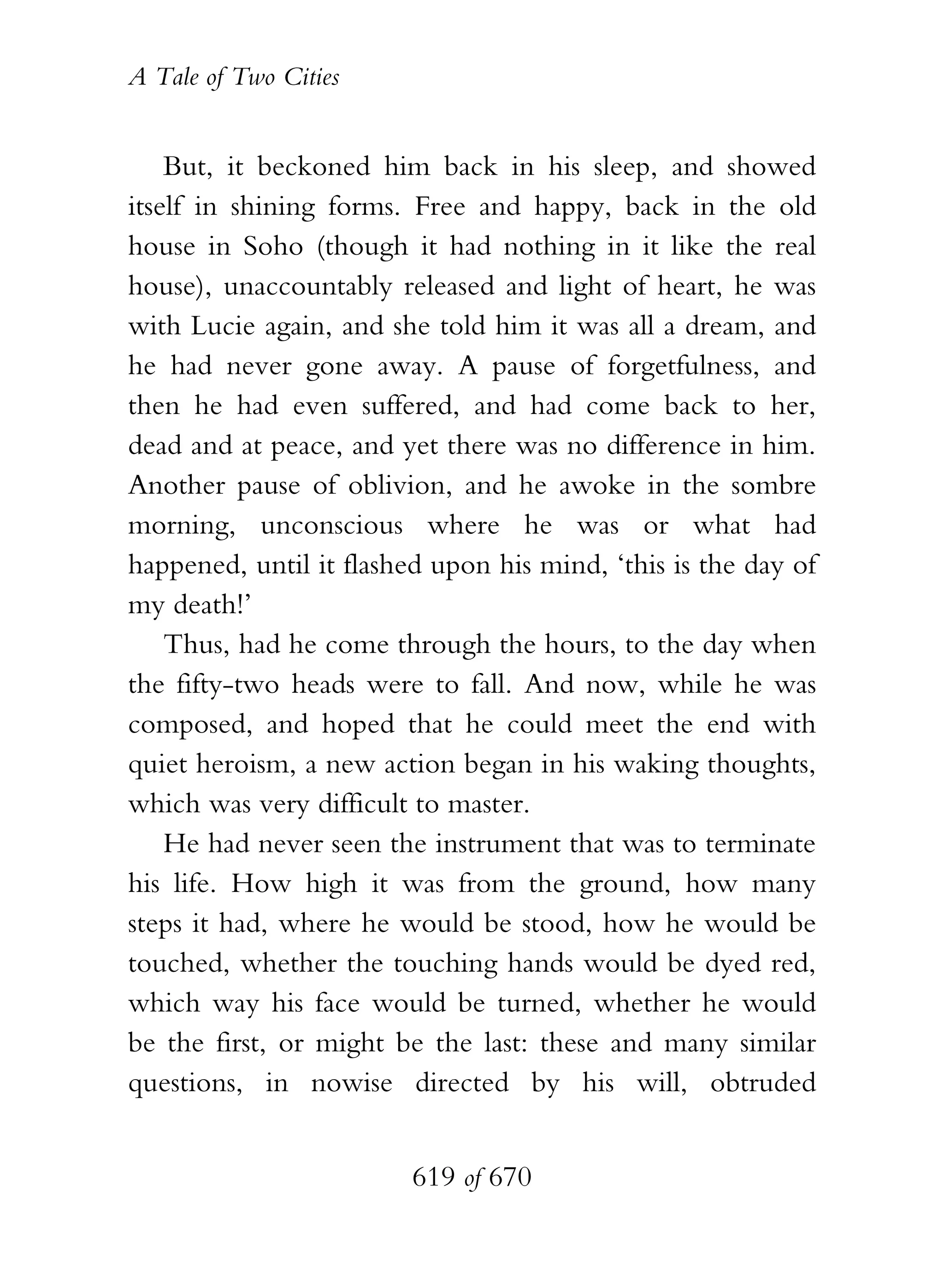 A Tale of Two Cities
619 of 670
But, it beckoned him back in his sleep, and showed
itself in shining forms. Free and happy, back in the old
house in Soho (though it had nothing in it like the real
house), unaccountably released and light of heart, he was
with Lucie again, and she told him it was all a dream, and
he had never gone away. A pause of forgetfulness, and
then he had even suffered, and had come back to her,
dead and at peace, and yet there was no difference in him.
Another pause of oblivion, and he awoke in the sombre
morning, unconscious where he was or what had
happened, until it flashed upon his mind, ‘this is the day of
my death!’
Thus, had he come through the hours, to the day when
the fifty-two heads were to fall. And now, while he was
composed, and hoped that he could meet the end with
quiet heroism, a new action began in his waking thoughts,
which was very difficult to master.
He had never seen the instrument that was to terminate
his life. How high it was from the ground, how many
steps it had, where he would be stood, how he would be
touched, whether the touching hands would be dyed red,
which way his face would be turned, whether he would
be the first, or might be the last: these and many similar
questions, in nowise directed by his will, obtruded
 
