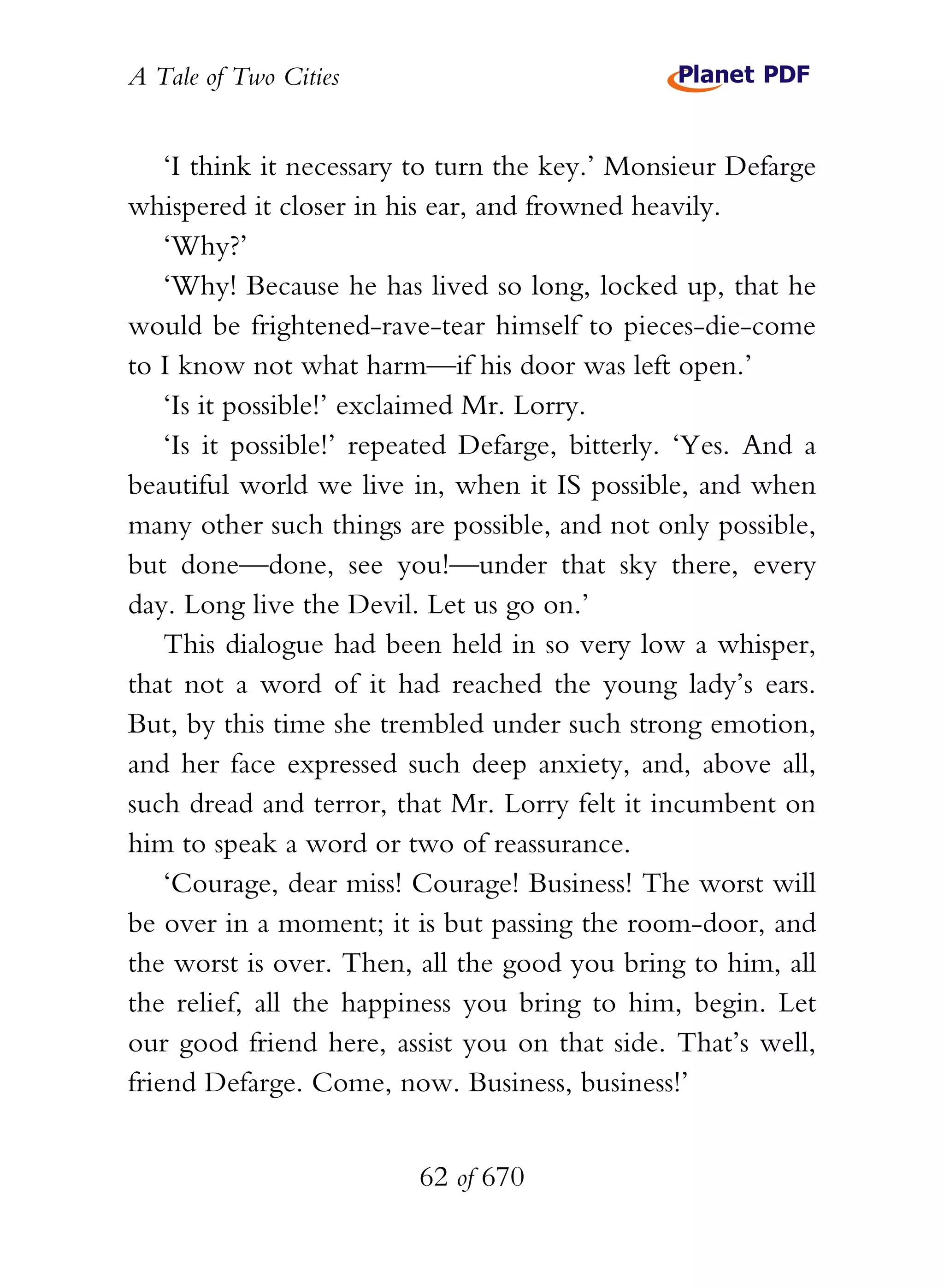 A Tale of Two Cities
62 of 670
‘I think it necessary to turn the key.’ Monsieur Defarge
whispered it closer in his ear, and frowned heavily.
‘Why?’
‘Why! Because he has lived so long, locked up, that he
would be frightened-rave-tear himself to pieces-die-come
to I know not what harm—if his door was left open.’
‘Is it possible!’ exclaimed Mr. Lorry.
‘Is it possible!’ repeated Defarge, bitterly. ‘Yes. And a
beautiful world we live in, when it IS possible, and when
many other such things are possible, and not only possible,
but done—done, see you!—under that sky there, every
day. Long live the Devil. Let us go on.’
This dialogue had been held in so very low a whisper,
that not a word of it had reached the young lady’s ears.
But, by this time she trembled under such strong emotion,
and her face expressed such deep anxiety, and, above all,
such dread and terror, that Mr. Lorry felt it incumbent on
him to speak a word or two of reassurance.
‘Courage, dear miss! Courage! Business! The worst will
be over in a moment; it is but passing the room-door, and
the worst is over. Then, all the good you bring to him, all
the relief, all the happiness you bring to him, begin. Let
our good friend here, assist you on that side. That’s well,
friend Defarge. Come, now. Business, business!’
 