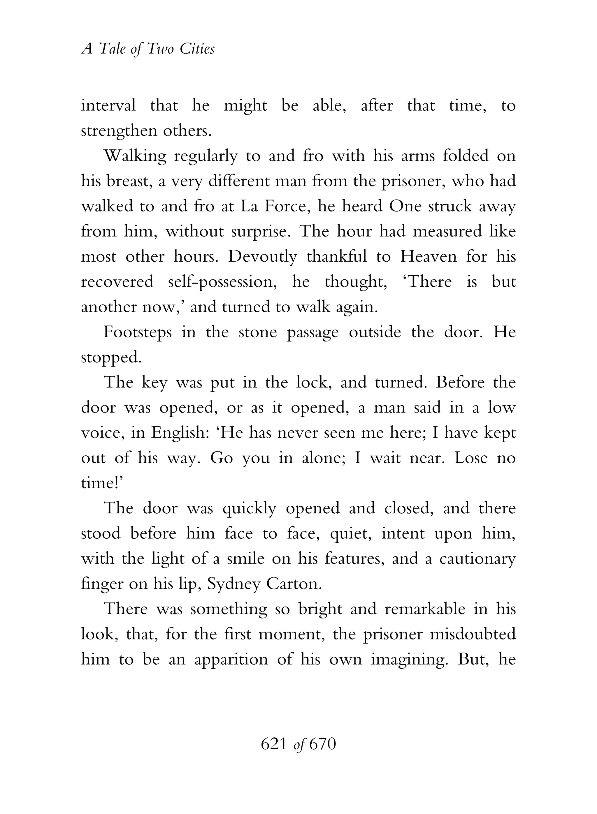 A Tale of Two Cities
621 of 670
interval that he might be able, after that time, to
strengthen others.
Walking regularly to and fro with his arms folded on
his breast, a very different man from the prisoner, who had
walked to and fro at La Force, he heard One struck away
from him, without surprise. The hour had measured like
most other hours. Devoutly thankful to Heaven for his
recovered self-possession, he thought, ‘There is but
another now,’ and turned to walk again.
Footsteps in the stone passage outside the door. He
stopped.
The key was put in the lock, and turned. Before the
door was opened, or as it opened, a man said in a low
voice, in English: ‘He has never seen me here; I have kept
out of his way. Go you in alone; I wait near. Lose no
time!’
The door was quickly opened and closed, and there
stood before him face to face, quiet, intent upon him,
with the light of a smile on his features, and a cautionary
finger on his lip, Sydney Carton.
There was something so bright and remarkable in his
look, that, for the first moment, the prisoner misdoubted
him to be an apparition of his own imagining. But, he
 