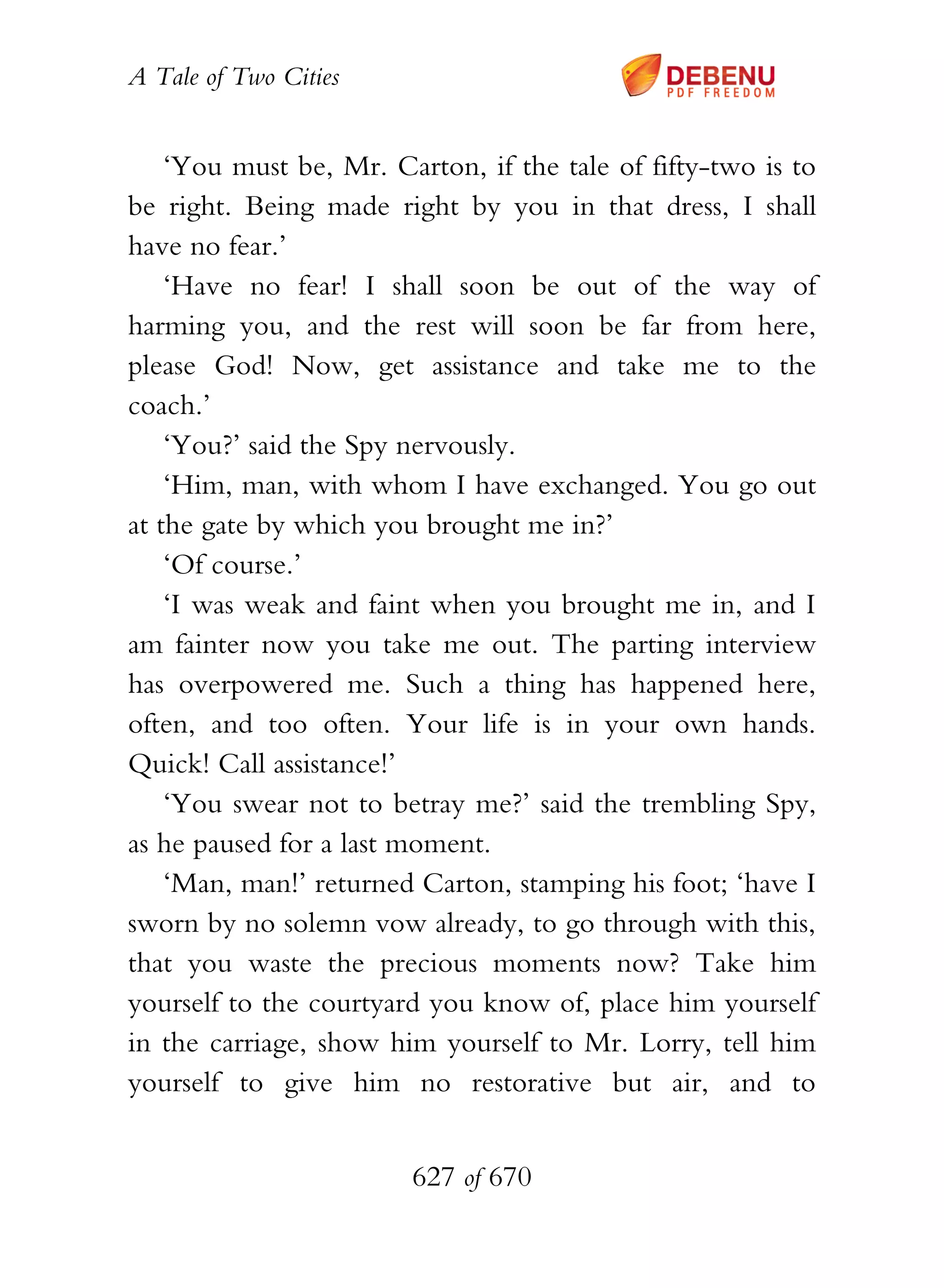 A Tale of Two Cities
627 of 670
‘You must be, Mr. Carton, if the tale of fifty-two is to
be right. Being made right by you in that dress, I shall
have no fear.’
‘Have no fear! I shall soon be out of the way of
harming you, and the rest will soon be far from here,
please God! Now, get assistance and take me to the
coach.’
‘You?’ said the Spy nervously.
‘Him, man, with whom I have exchanged. You go out
at the gate by which you brought me in?’
‘Of course.’
‘I was weak and faint when you brought me in, and I
am fainter now you take me out. The parting interview
has overpowered me. Such a thing has happened here,
often, and too often. Your life is in your own hands.
Quick! Call assistance!’
‘You swear not to betray me?’ said the trembling Spy,
as he paused for a last moment.
‘Man, man!’ returned Carton, stamping his foot; ‘have I
sworn by no solemn vow already, to go through with this,
that you waste the precious moments now? Take him
yourself to the courtyard you know of, place him yourself
in the carriage, show him yourself to Mr. Lorry, tell him
yourself to give him no restorative but air, and to
 