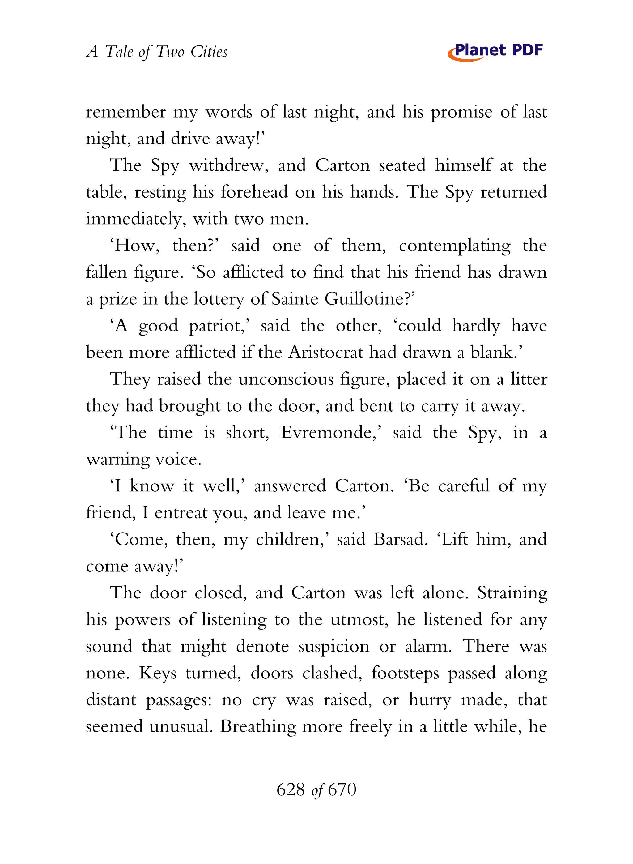 A Tale of Two Cities
628 of 670
remember my words of last night, and his promise of last
night, and drive away!’
The Spy withdrew, and Carton seated himself at the
table, resting his forehead on his hands. The Spy returned
immediately, with two men.
‘How, then?’ said one of them, contemplating the
fallen figure. ‘So afflicted to find that his friend has drawn
a prize in the lottery of Sainte Guillotine?’
‘A good patriot,’ said the other, ‘could hardly have
been more afflicted if the Aristocrat had drawn a blank.’
They raised the unconscious figure, placed it on a litter
they had brought to the door, and bent to carry it away.
‘The time is short, Evremonde,’ said the Spy, in a
warning voice.
‘I know it well,’ answered Carton. ‘Be careful of my
friend, I entreat you, and leave me.’
‘Come, then, my children,’ said Barsad. ‘Lift him, and
come away!’
The door closed, and Carton was left alone. Straining
his powers of listening to the utmost, he listened for any
sound that might denote suspicion or alarm. There was
none. Keys turned, doors clashed, footsteps passed along
distant passages: no cry was raised, or hurry made, that
seemed unusual. Breathing more freely in a little while, he
 