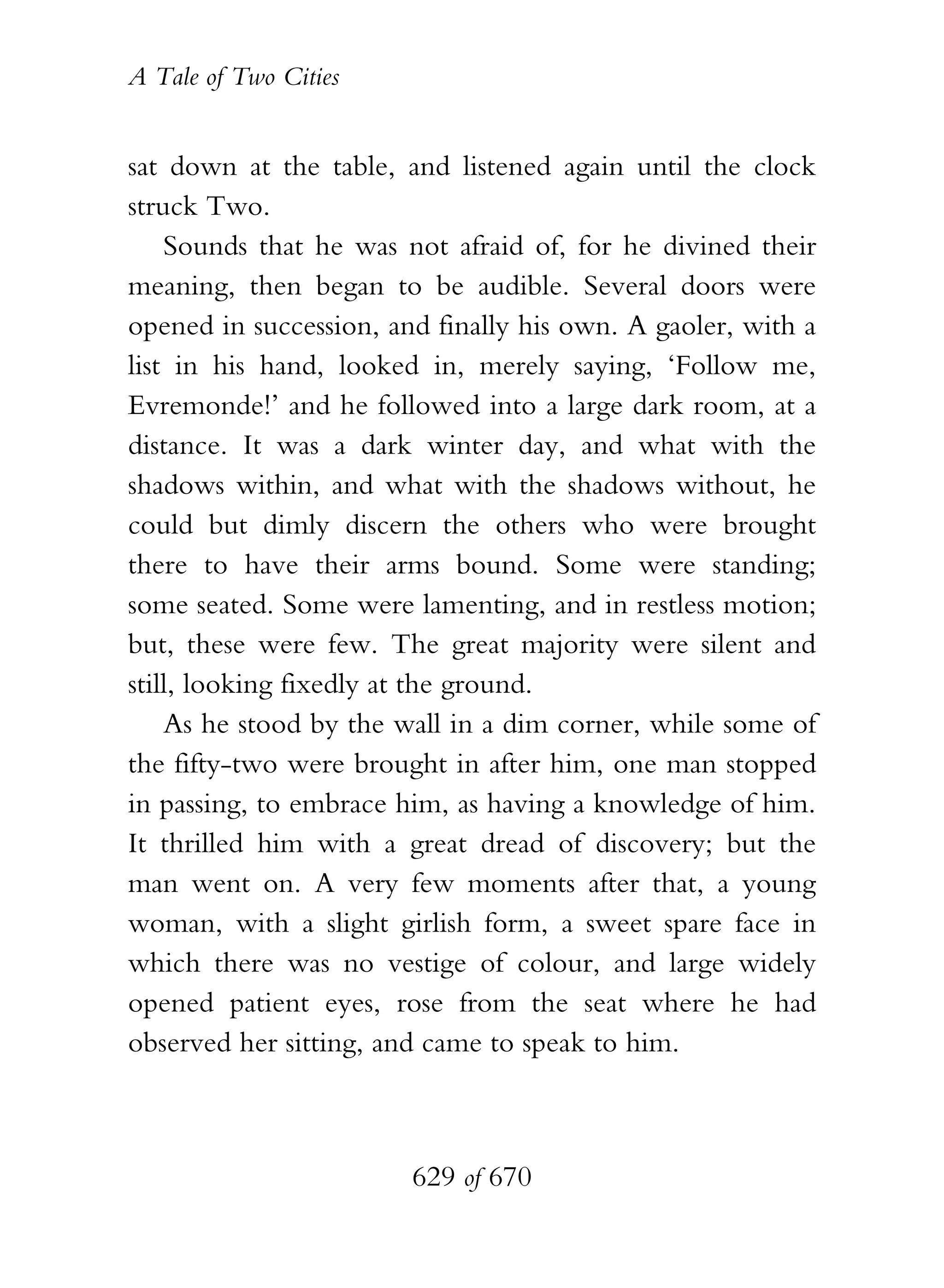 A Tale of Two Cities
629 of 670
sat down at the table, and listened again until the clock
struck Two.
Sounds that he was not afraid of, for he divined their
meaning, then began to be audible. Several doors were
opened in succession, and finally his own. A gaoler, with a
list in his hand, looked in, merely saying, ‘Follow me,
Evremonde!’ and he followed into a large dark room, at a
distance. It was a dark winter day, and what with the
shadows within, and what with the shadows without, he
could but dimly discern the others who were brought
there to have their arms bound. Some were standing;
some seated. Some were lamenting, and in restless motion;
but, these were few. The great majority were silent and
still, looking fixedly at the ground.
As he stood by the wall in a dim corner, while some of
the fifty-two were brought in after him, one man stopped
in passing, to embrace him, as having a knowledge of him.
It thrilled him with a great dread of discovery; but the
man went on. A very few moments after that, a young
woman, with a slight girlish form, a sweet spare face in
which there was no vestige of colour, and large widely
opened patient eyes, rose from the seat where he had
observed her sitting, and came to speak to him.
 