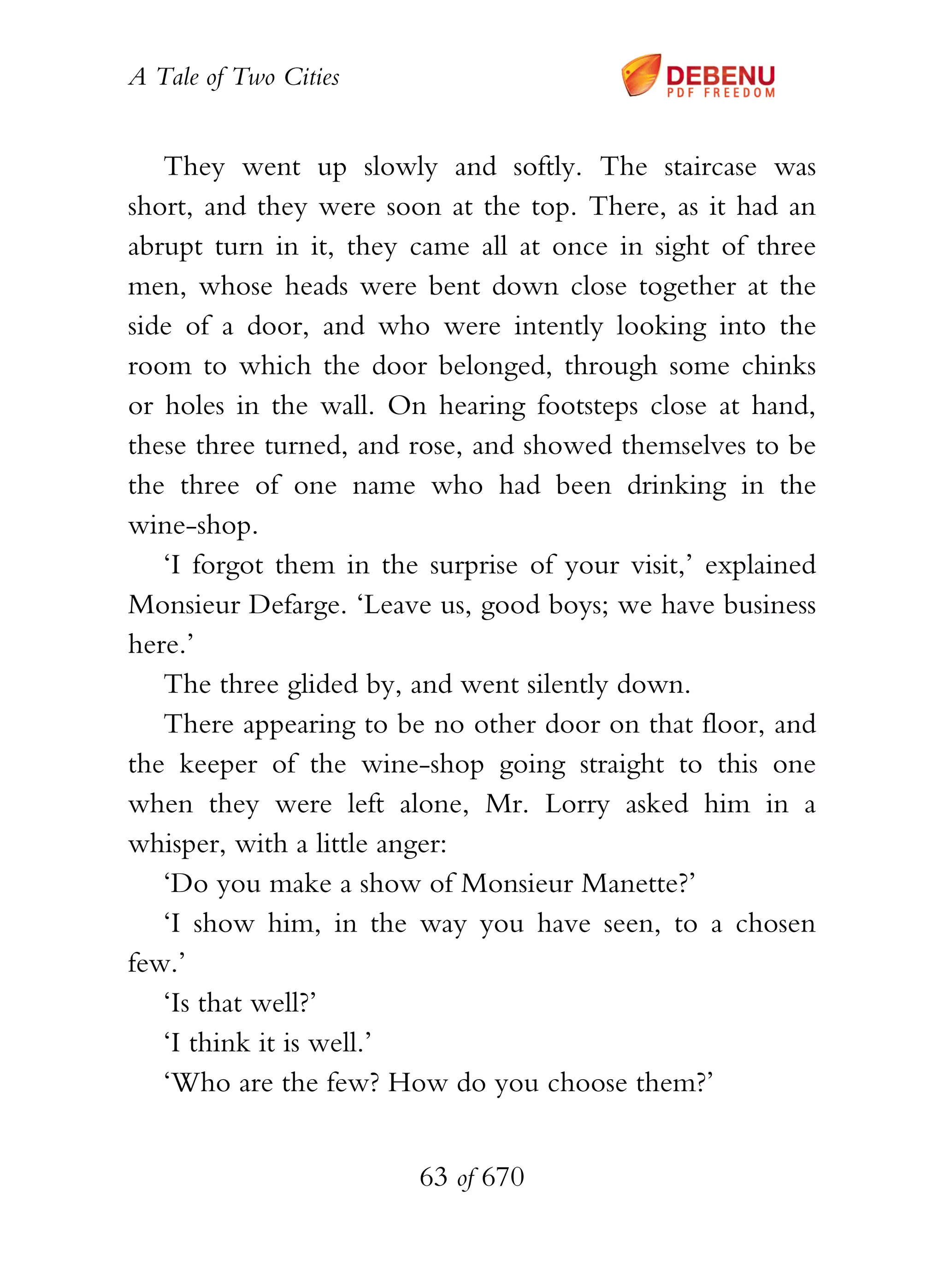 A Tale of Two Cities
63 of 670
They went up slowly and softly. The staircase was
short, and they were soon at the top. There, as it had an
abrupt turn in it, they came all at once in sight of three
men, whose heads were bent down close together at the
side of a door, and who were intently looking into the
room to which the door belonged, through some chinks
or holes in the wall. On hearing footsteps close at hand,
these three turned, and rose, and showed themselves to be
the three of one name who had been drinking in the
wine-shop.
‘I forgot them in the surprise of your visit,’ explained
Monsieur Defarge. ‘Leave us, good boys; we have business
here.’
The three glided by, and went silently down.
There appearing to be no other door on that floor, and
the keeper of the wine-shop going straight to this one
when they were left alone, Mr. Lorry asked him in a
whisper, with a little anger:
‘Do you make a show of Monsieur Manette?’
‘I show him, in the way you have seen, to a chosen
few.’
‘Is that well?’
‘I think it is well.’
‘Who are the few? How do you choose them?’
 