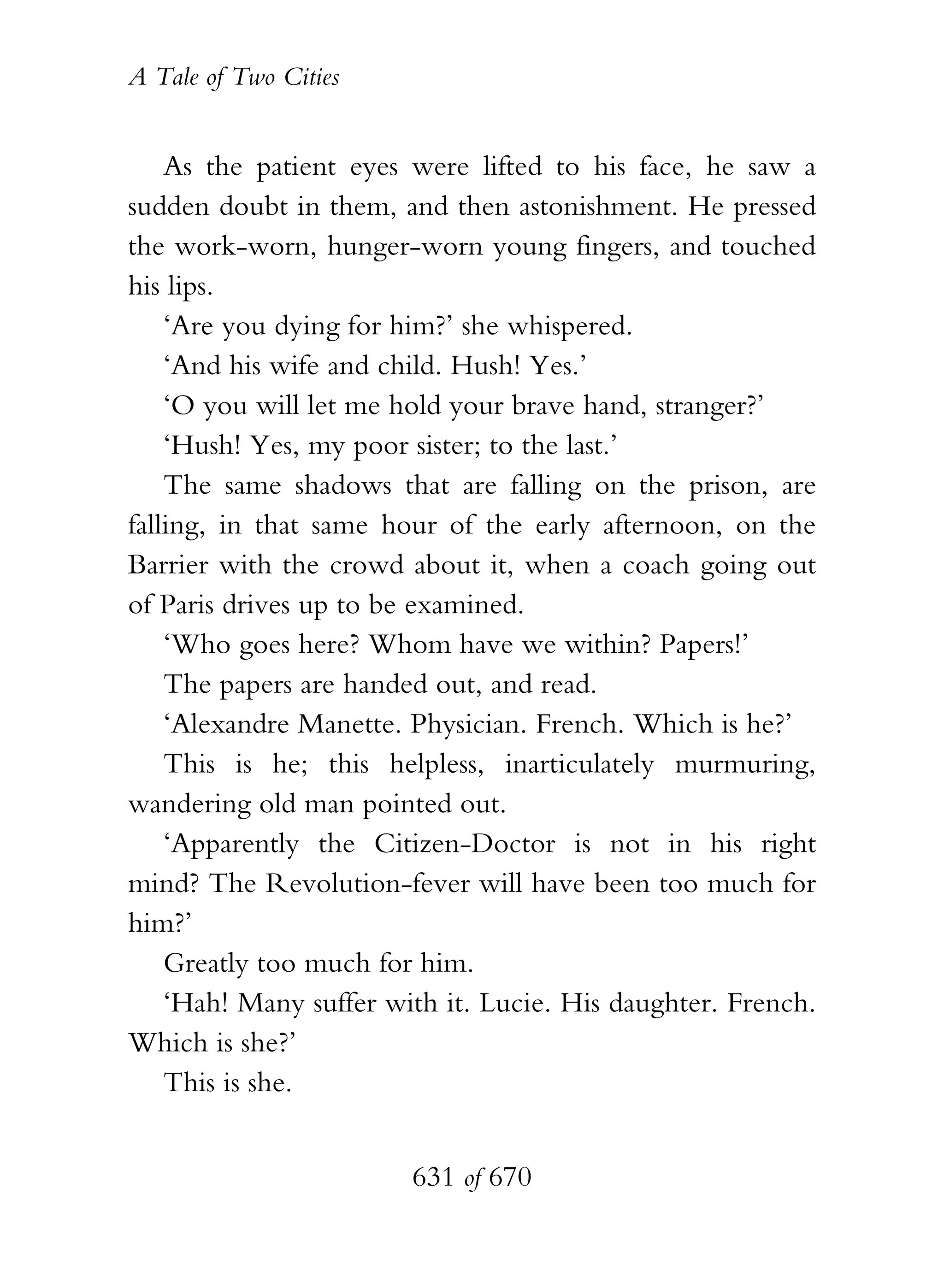 A Tale of Two Cities
631 of 670
As the patient eyes were lifted to his face, he saw a
sudden doubt in them, and then astonishment. He pressed
the work-worn, hunger-worn young fingers, and touched
his lips.
‘Are you dying for him?’ she whispered.
‘And his wife and child. Hush! Yes.’
‘O you will let me hold your brave hand, stranger?’
‘Hush! Yes, my poor sister; to the last.’
The same shadows that are falling on the prison, are
falling, in that same hour of the early afternoon, on the
Barrier with the crowd about it, when a coach going out
of Paris drives up to be examined.
‘Who goes here? Whom have we within? Papers!’
The papers are handed out, and read.
‘Alexandre Manette. Physician. French. Which is he?’
This is he; this helpless, inarticulately murmuring,
wandering old man pointed out.
‘Apparently the Citizen-Doctor is not in his right
mind? The Revolution-fever will have been too much for
him?’
Greatly too much for him.
‘Hah! Many suffer with it. Lucie. His daughter. French.
Which is she?’
This is she.
 