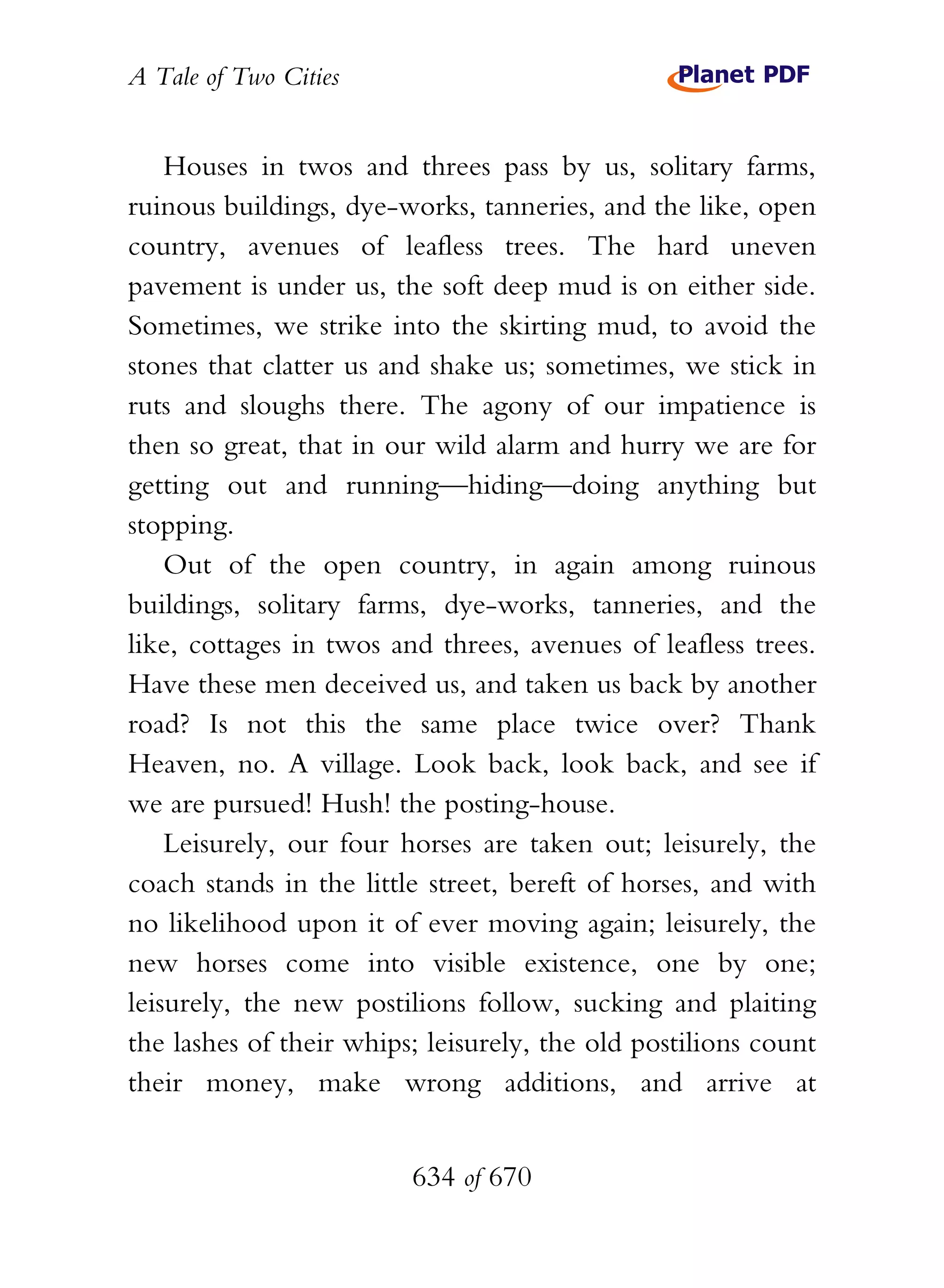 A Tale of Two Cities
634 of 670
Houses in twos and threes pass by us, solitary farms,
ruinous buildings, dye-works, tanneries, and the like, open
country, avenues of leafless trees. The hard uneven
pavement is under us, the soft deep mud is on either side.
Sometimes, we strike into the skirting mud, to avoid the
stones that clatter us and shake us; sometimes, we stick in
ruts and sloughs there. The agony of our impatience is
then so great, that in our wild alarm and hurry we are for
getting out and running—hiding—doing anything but
stopping.
Out of the open country, in again among ruinous
buildings, solitary farms, dye-works, tanneries, and the
like, cottages in twos and threes, avenues of leafless trees.
Have these men deceived us, and taken us back by another
road? Is not this the same place twice over? Thank
Heaven, no. A village. Look back, look back, and see if
we are pursued! Hush! the posting-house.
Leisurely, our four horses are taken out; leisurely, the
coach stands in the little street, bereft of horses, and with
no likelihood upon it of ever moving again; leisurely, the
new horses come into visible existence, one by one;
leisurely, the new postilions follow, sucking and plaiting
the lashes of their whips; leisurely, the old postilions count
their money, make wrong additions, and arrive at
 