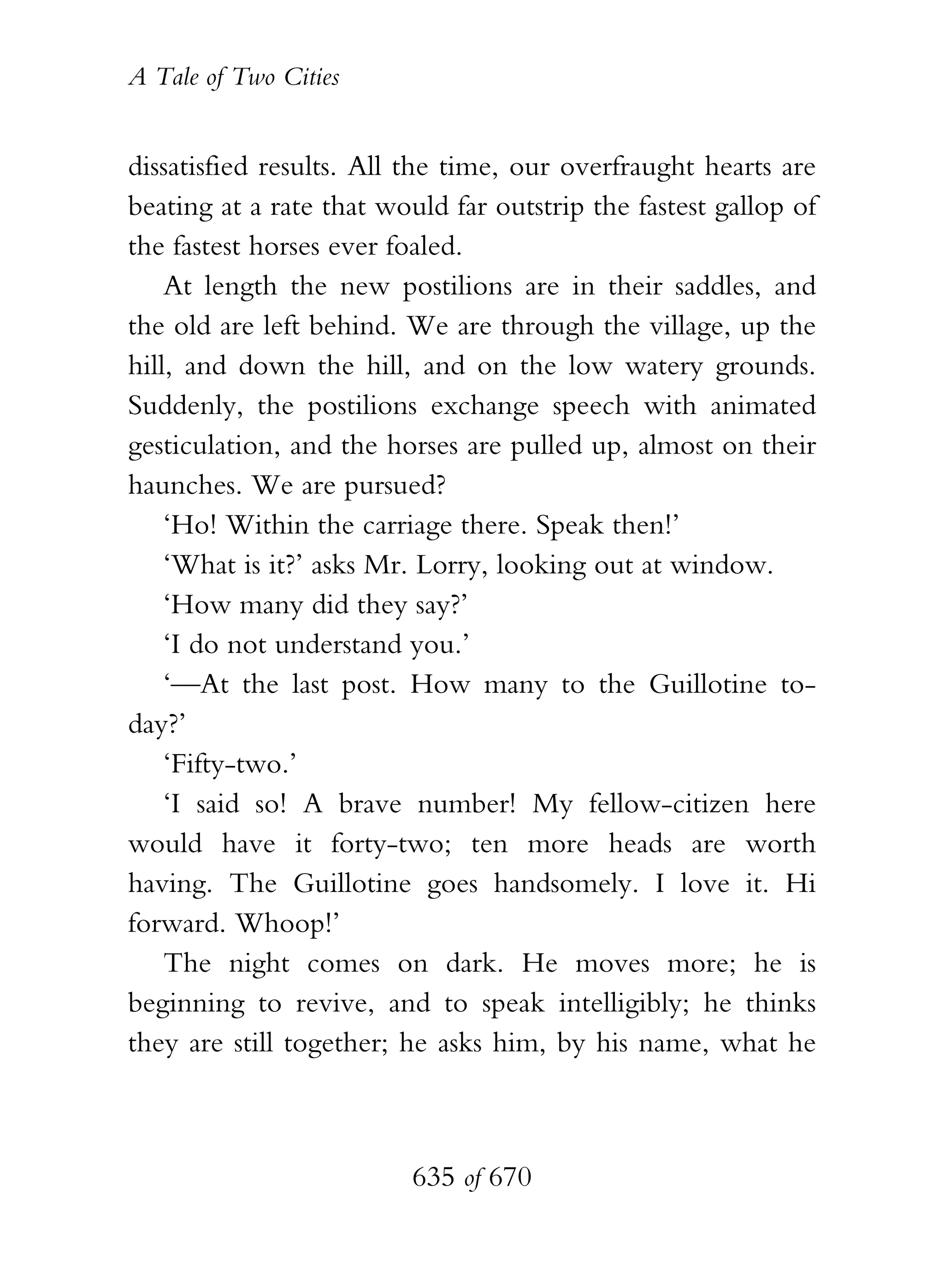 A Tale of Two Cities
635 of 670
dissatisfied results. All the time, our overfraught hearts are
beating at a rate that would far outstrip the fastest gallop of
the fastest horses ever foaled.
At length the new postilions are in their saddles, and
the old are left behind. We are through the village, up the
hill, and down the hill, and on the low watery grounds.
Suddenly, the postilions exchange speech with animated
gesticulation, and the horses are pulled up, almost on their
haunches. We are pursued?
‘Ho! Within the carriage there. Speak then!’
‘What is it?’ asks Mr. Lorry, looking out at window.
‘How many did they say?’
‘I do not understand you.’
‘—At the last post. How many to the Guillotine to-
day?’
‘Fifty-two.’
‘I said so! A brave number! My fellow-citizen here
would have it forty-two; ten more heads are worth
having. The Guillotine goes handsomely. I love it. Hi
forward. Whoop!’
The night comes on dark. He moves more; he is
beginning to revive, and to speak intelligibly; he thinks
they are still together; he asks him, by his name, what he
 