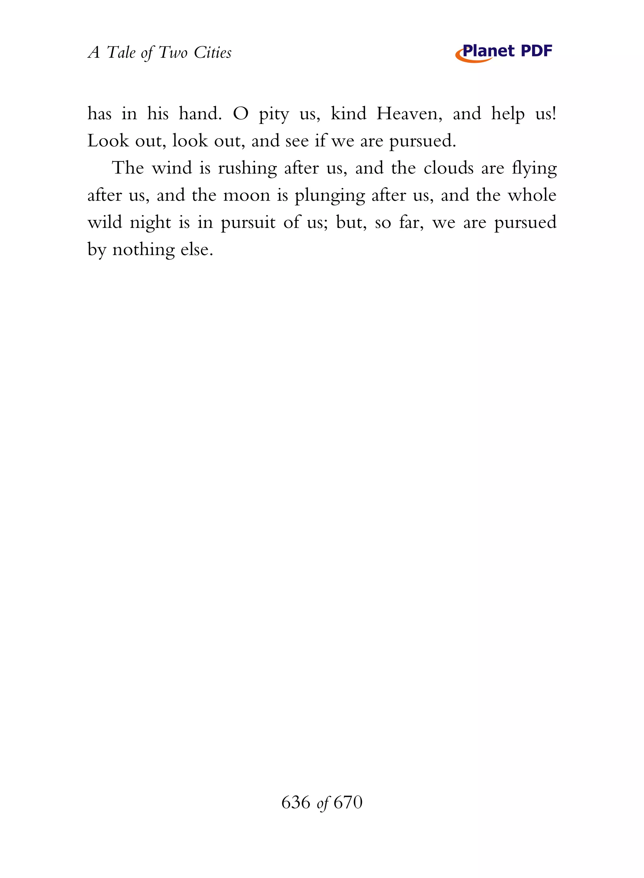 A Tale of Two Cities
636 of 670
has in his hand. O pity us, kind Heaven, and help us!
Look out, look out, and see if we are pursued.
The wind is rushing after us, and the clouds are flying
after us, and the moon is plunging after us, and the whole
wild night is in pursuit of us; but, so far, we are pursued
by nothing else.
 