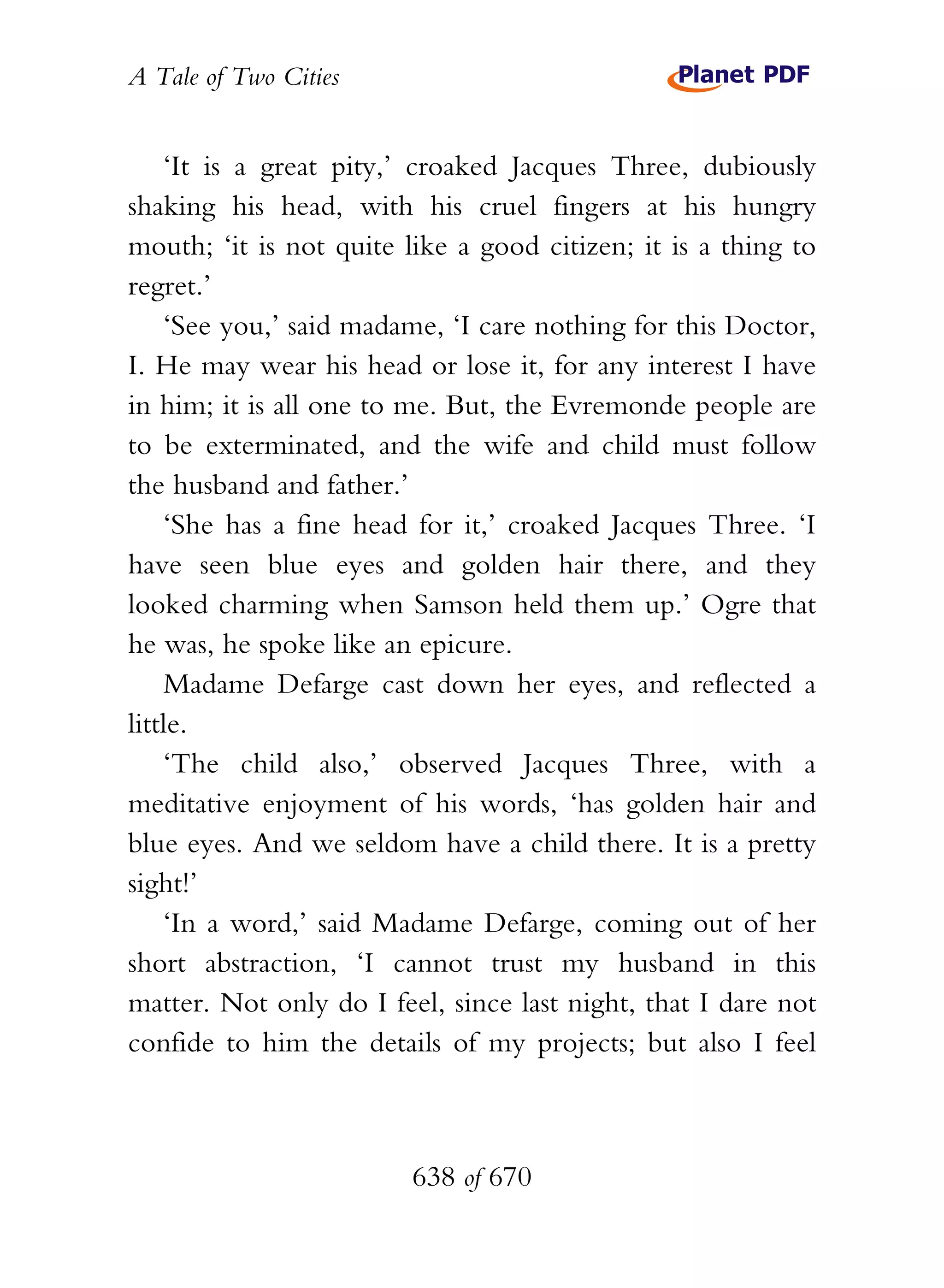 A Tale of Two Cities
638 of 670
‘It is a great pity,’ croaked Jacques Three, dubiously
shaking his head, with his cruel fingers at his hungry
mouth; ‘it is not quite like a good citizen; it is a thing to
regret.’
‘See you,’ said madame, ‘I care nothing for this Doctor,
I. He may wear his head or lose it, for any interest I have
in him; it is all one to me. But, the Evremonde people are
to be exterminated, and the wife and child must follow
the husband and father.’
‘She has a fine head for it,’ croaked Jacques Three. ‘I
have seen blue eyes and golden hair there, and they
looked charming when Samson held them up.’ Ogre that
he was, he spoke like an epicure.
Madame Defarge cast down her eyes, and reflected a
little.
‘The child also,’ observed Jacques Three, with a
meditative enjoyment of his words, ‘has golden hair and
blue eyes. And we seldom have a child there. It is a pretty
sight!’
‘In a word,’ said Madame Defarge, coming out of her
short abstraction, ‘I cannot trust my husband in this
matter. Not only do I feel, since last night, that I dare not
confide to him the details of my projects; but also I feel
 