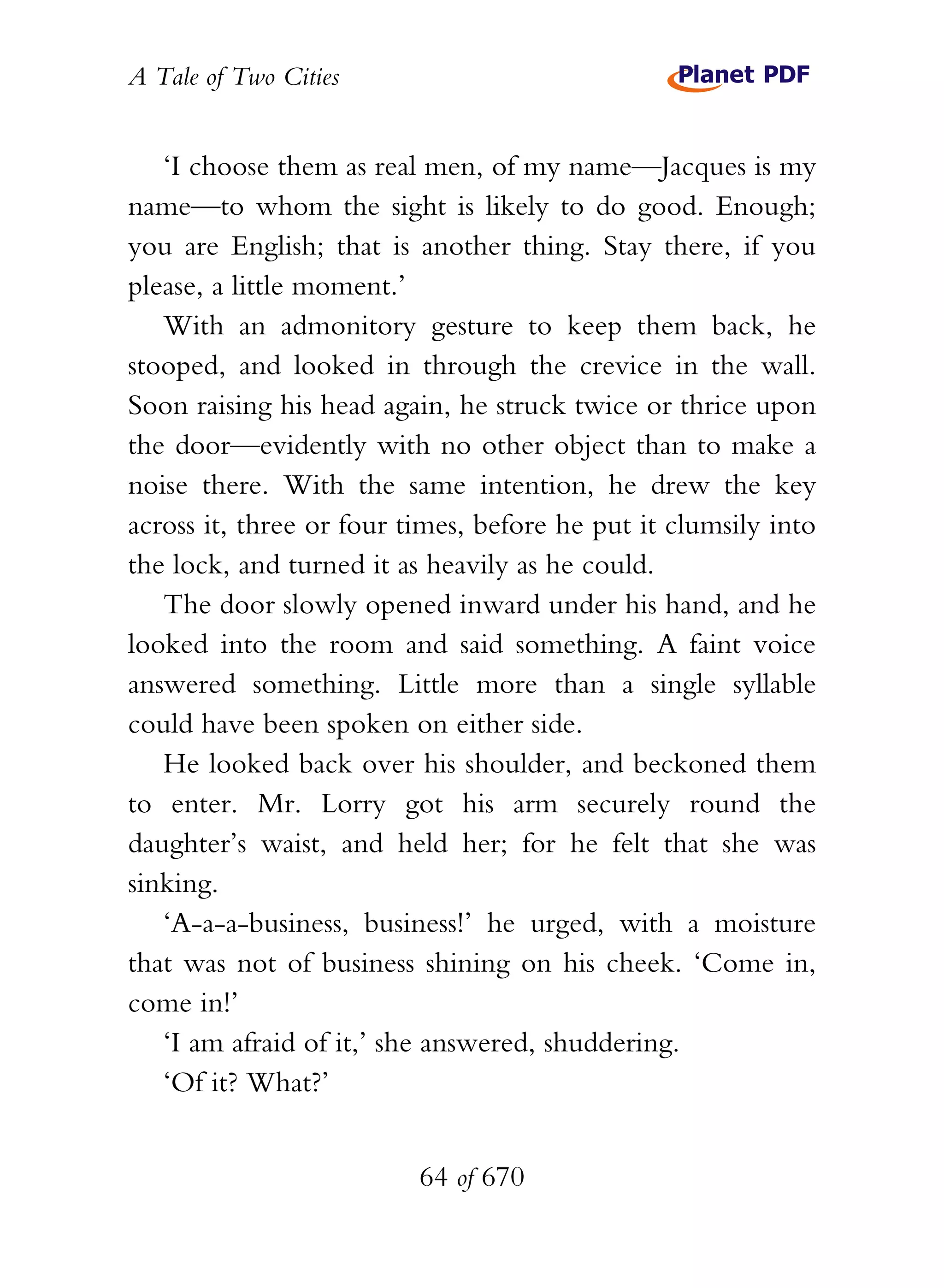 A Tale of Two Cities
64 of 670
‘I choose them as real men, of my name—Jacques is my
name—to whom the sight is likely to do good. Enough;
you are English; that is another thing. Stay there, if you
please, a little moment.’
With an admonitory gesture to keep them back, he
stooped, and looked in through the crevice in the wall.
Soon raising his head again, he struck twice or thrice upon
the door—evidently with no other object than to make a
noise there. With the same intention, he drew the key
across it, three or four times, before he put it clumsily into
the lock, and turned it as heavily as he could.
The door slowly opened inward under his hand, and he
looked into the room and said something. A faint voice
answered something. Little more than a single syllable
could have been spoken on either side.
He looked back over his shoulder, and beckoned them
to enter. Mr. Lorry got his arm securely round the
daughter’s waist, and held her; for he felt that she was
sinking.
‘A-a-a-business, business!’ he urged, with a moisture
that was not of business shining on his cheek. ‘Come in,
come in!’
‘I am afraid of it,’ she answered, shuddering.
‘Of it? What?’
 